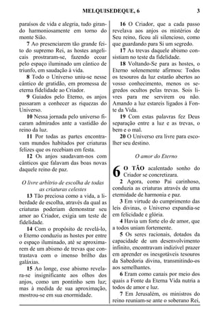 MELQUISEDEQUE, 6 3
paraísos de vida e alegria, tudo giran-
do harmoniosamente em torno do
monte Sião.
7 Ao presenciarem tão grande fei-
to do supremo Rei, as hostes angeli-
cais prostraram-se, fazendo ecoar
pelo espaço iluminado um cântico de
triunfo, em saudação à vida.
8 Todo o Universo uniu-se nesse
cântico de gratidão, em promessa de
eterna fidelidade ao Criador.
9 Guiados pelo Eterno, os anjos
passaram a conhecer as riquezas do
Universo.
10 Nessa jornada pelo universo fi-
caram admirados ante a vastidão do
reino da luz.
11 Por todas as partes encontra-
vam mundos habitados por criaturas
felizes que os recebiam em festa.
12 Os anjos saudavam-nos com
cânticos que falavam das boas novas
daquele reino de paz.
O livre arbítrio de escolha de todas
as criaturas celestes
13 Tão preciosa como a vida, a li-
berdade de escolha, através da qual as
criaturas poderiam demonstrar seu
amor ao Criador, exigia um teste de
fidelidade.
14 Com o propósito de revelá-lo,
o Eterno conduziu as hostes por entre
o espaço iluminado, até se aproxima-
rem de um abismo de trevas que con-
trastava com o imenso brilho das
galáxias.
15 Ao longe, esse abismo revela-
ra-se insignificante aos olhos dos
anjos, como um pontinho sem luz;
mas à medida de sua aproximação,
mostrou-se em sua enormidade.
16 O Criador, que a cada passo
revelava aos anjos os mistérios de
Seu reino, ficou ali silencioso, como
que guardando para Si um segredo.
17 As trevas daquele abismo con-
sistiam no teste da fidelidade.
18 Voltando-Se para as hostes, o
Eterno solenemente afirmou: Todos
os tesouros da luz estarão abertos ao
vosso conhecimento, menos os se-
gredos ocultos pelas trevas. Sois li-
vres para me servirem ou não.
Amando a luz estareis ligados à Fon-
te da Vida.
19 Com estas palavras fez Deus
separação entre a luz e as trevas, o
bem e o mal.
20 O Universo era livre para esco-
lher seu destino.
O amor do Eterno
O TÃO acalentado sonho do
Criador se concretizara.
2 Agora, como Pai carinhoso,
conduzia as criaturas através de uma
eternidade de harmonia e paz.
3 Em virtude do cumprimento das
leis divinas, o Universo expandia-se
em felicidade e glória.
4 Havia um forte elo de amor, que
a todos uniam fortemente.
5 Os seres racionais, dotados da
capacidade de um desenvolvimento
infinito, encontravam indizível prazer
em aprender os inesgotáveis tesouros
da Sabedoria divina, transmitindo-os
aos semelhantes.
6 Eram como canais por meio dos
quais a Fonte da Eterna Vida nutria a
todos de amor e luz.
7 Em Jerusalém, os ministros do
reino reuniam-se ante o soberano Rei,
6
 