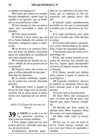 30 MELQUISEDEQUE, 39
a serpente me enganasse?!
14 O amor que reinava no coração
humano desaparecia, dando lugar ao
orgulho e ao egoísmo, que se fundi-
am em ressentimentos e ódio.
15 Sua natureza já não era pura e
santa, mas corrompida e cheia de
rebeldia.
16 Tudo estava mudado.
17 Mesmo a brisa mansa que até
ali os havia banhado em carícias re-
frescantes, enregelava agora o culpo-
so par.
18 As árvores e os canteiros flori-
dos, que eram seu deleite, consistiam
agora em empecilhos ao caminharem
sem rumo naquela noite.
19 O propósito de Satanás em en-
cher o sábado de trevas parecia haver
se cumprido.
20 Naquela noite, não existia se-
quer o reflexo prateado do luar para
falar-lhes de esperança.
21 As estrelas cintilantes, suspen-
sas no escuro céu, estavam ofuscadas
pela dor.
22 Baixavam sobre o mundo as
trevas de uma longa noite de pecado;
sombras sob as quais tantos se arras-
tariam sem esperança de um alvore-
cer.
Adão e Eva fogem da presença do
Eterno
A NOITE já ia alta e as tre-
vas pareciam envolver o
triste casal em eternas sombras.
2 Nem sequer cogitavam em suas
poucas palavras, sufocadas pela ago-
nia, de um alvorecer.
3 Cabisbaixos, tateavam daqui
para ali, na expectativa do juízo imi-
nente, que os reduziria ao frio pó,
esquecido sob aquelas trevas sem
fim.
4 Quando surgiu repentinamente
um brilho no céu, que ia aumentando
à medida que se aproximava da Ter-
ra.
5 O casal estremeceu, pois sabia
que era o Criador que vinha dar-lhes
o castigo.
6 Vencidos pelo pânico, puseram-
se a correr, distanciando-se do monte
Sião, o lugar da vergonhosa queda.
7 Justamente para ali viram o Cri-
ador dirigir-Se.
8 Eles, que sempre corriam ao en-
contro do amoroso Pai, atraídos por
Sua luz, fugiam agora desesperados
em busca de lugares escuros, de den-
sa floresta.
9 O Eterno, movido por infinito
amor, passou a seguir os passos do
casal fugitivo.
10 Enquanto caminhava, chorava
ao lembrar os momentos felizes que
havia passado junto a eles naquele
paraíso.
11 Como tudo se transformara!
12 Seus filhos não conseguiam
mais ver n'Ele um Pai de amor, mas
alguém que, irado, buscava castigá-
los.
13 Movido por forte anseio de
abraçar Seus filhos humanos, Deus
fez ecoar a voz numa indagação:
14 Adão, onde vocês se encon-
tram?
15 Sua voz, ao soar em meio às
trevas, trazia consigo somente um
eco vazio que falava de ingratidão e
rebeldia.
39
 