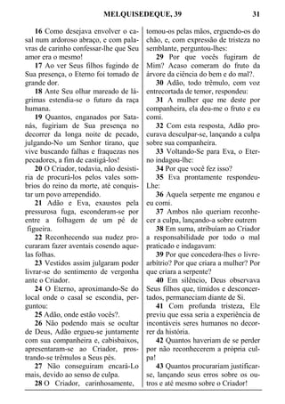 MELQUISEDEQUE, 39 31
16 Como desejava envolver o ca-
sal num ardoroso abraço, e com pala-
vras de carinho confessar-lhe que Seu
amor era o mesmo!
17 Ao ver Seus filhos fugindo de
Sua presença, o Eterno foi tomado de
grande dor.
18 Ante Seu olhar mareado de lá-
grimas estendia-se o futuro da raça
humana.
19 Quantos, enganados por Sata-
nás, fugiriam de Sua presença no
decorrer da longa noite de pecado,
julgando-No um Senhor tirano, que
vive buscando falhas e fraquezas nos
pecadores, a fim de castigá-los!
20 O Criador, todavia, não desisti-
ria de procurá-los pelos vales som-
brios do reino da morte, até conquis-
tar um povo arrependido.
21 Adão e Eva, exaustos pela
pressurosa fuga, esconderam-se por
entre a folhagem de um pé de
figueira.
22 Reconhecendo sua nudez pro-
curaram fazer aventais cosendo aque-
las folhas.
23 Vestidos assim julgaram poder
livrar-se do sentimento de vergonha
ante o Criador.
24 O Eterno, aproximando-Se do
local onde o casal se escondia, per-
guntou:
25 Adão, onde estão vocês?.
26 Não podendo mais se ocultar
de Deus, Adão ergueu-se juntamente
com sua companheira e, cabisbaixos,
apresentaram-se ao Criador, pros-
trando-se trêmulos a Seus pés.
27 Não conseguiram encará-Lo
mais, devido ao senso de culpa.
28 O Criador, carinhosamente,
tomou-os pelas mãos, erguendo-os do
chão, e, com expressão de tristeza no
semblante, perguntou-lhes:
29 Por que vocês fugiram de
Mim? Acaso comeram do fruto da
árvore da ciência do bem e do mal?.
30 Adão, todo trêmulo, com voz
entrecortada de temor, respondeu:
31 A mulher que me deste por
companheira, ela deu-me o fruto e eu
comi.
32 Com esta resposta, Adão pro-
curava desculpar-se, lançando a culpa
sobre sua companheira.
33 Voltando-Se para Eva, o Eter-
no indagou-lhe:
34 Por que você fez isso?
35 Eva prontamente respondeu-
Lhe:
36 Aquela serpente me enganou e
eu comi.
37 Ambos não queriam reconhe-
cer a culpa, lançando-a sobre outrem
38 Em suma, atribuíam ao Criador
a responsabilidade por todo o mal
praticado e indagavam:
39 Por que concedera-lhes o livre-
arbítrio? Por que criara a mulher? Por
que criara a serpente?
40 Em silêncio, Deus observava
Seus filhos que, tímidos e desconcer-
tados, permaneciam diante de Si.
41 Com profunda tristeza, Ele
previu que essa seria a experiência de
incontáveis seres humanos no decor-
rer da história.
42 Quantos haveriam de se perder
por não reconhecerem a própria cul-
pa!
43 Quantos procurariam justificar-
se, lançando seus erros sobre os ou-
tros e até mesmo sobre o Criador!
 