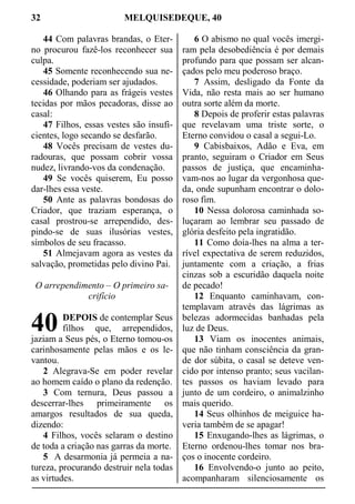 32 MELQUISEDEQUE, 40
44 Com palavras brandas, o Eter-
no procurou fazê-los reconhecer sua
culpa.
45 Somente reconhecendo sua ne-
cessidade, poderiam ser ajudados.
46 Olhando para as frágeis vestes
tecidas por mãos pecadoras, disse ao
casal:
47 Filhos, essas vestes são insufi-
cientes, logo secando se desfarão.
48 Vocês precisam de vestes du-
radouras, que possam cobrir vossa
nudez, livrando-vos da condenação.
49 Se vocês quiserem, Eu posso
dar-lhes essa veste.
50 Ante as palavras bondosas do
Criador, que traziam esperança, o
casal prostrou-se arrependido, des-
pindo-se de suas ilusórias vestes,
símbolos de seu fracasso.
51 Almejavam agora as vestes da
salvação, prometidas pelo divino Pai.
O arrependimento – O primeiro sa-
crifício
DEPOIS de contemplar Seus
filhos que, arrependidos,
jaziam a Seus pés, o Eterno tomou-os
carinhosamente pelas mãos e os le-
vantou.
2 Alegrava-Se em poder revelar
ao homem caído o plano da redenção.
3 Com ternura, Deus passou a
descerrar-lhes primeiramente os
amargos resultados de sua queda,
dizendo:
4 Filhos, vocês selaram o destino
de toda a criação nas garras da morte.
5 A desarmonia já permeia a na-
tureza, procurando destruir nela todas
as virtudes.
6 O abismo no qual vocês imergi-
ram pela desobediência é por demais
profundo para que possam ser alcan-
çados pelo meu poderoso braço.
7 Assim, desligado da Fonte da
Vida, não resta mais ao ser humano
outra sorte além da morte.
8 Depois de proferir estas palavras
que revelavam uma triste sorte, o
Eterno convidou o casal a segui-Lo.
9 Cabisbaixos, Adão e Eva, em
pranto, seguiram o Criador em Seus
passos de justiça, que encaminha-
vam-nos ao lugar da vergonhosa que-
da, onde supunham encontrar o dolo-
roso fim.
10 Nessa dolorosa caminhada so-
luçaram ao lembrar seu passado de
glória desfeito pela ingratidão.
11 Como doía-lhes na alma a ter-
rível expectativa de serem reduzidos,
juntamente com a criação, a frias
cinzas sob a escuridão daquela noite
de pecado!
12 Enquanto caminhavam, con-
templavam através das lágrimas as
belezas adormecidas banhadas pela
luz de Deus.
13 Viam os inocentes animais,
que não tinham consciência da gran-
de dor súbita, o casal se deteve ven-
cido por intenso pranto; seus vacilan-
tes passos os haviam levado para
junto de um cordeiro, o animalzinho
mais querido.
14 Seus olhinhos de meiguice ha-
veria também de se apagar!
15 Enxugando-lhes as lágrimas, o
Eterno ordenou-lhes tomar nos bra-
ços o inocente cordeiro.
16 Envolvendo-o junto ao peito,
acompanharam silenciosamente os
40
 