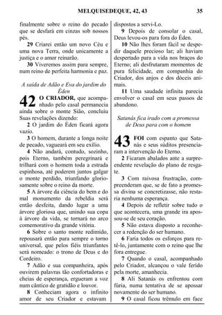 MELQUISEDEQUE, 42, 43 35
finalmente sobre o reino do pecado
que se desfará em cinzas sob nossos
pés.
29 Criarei então um novo Céu e
uma nova Terra, onde unicamente a
justiça e o amor reinarão.
30 Viveremos assim para sempre,
num reino de perfeita harmonia e paz.
A saída de Adão e Eva do jardim do
Éden
O CRIADOR, que acompa-
nhado pelo casal permanecia
ainda sobre o monte Sião, concluiu
Suas revelações dizendo:
2 O jardim do Éden ficará agora
vazio.
3 O homem, durante a longa noite
de pecado, vagueará em seu exílio.
4 Não andará, contudo, sozinho,
pois Eterno, também peregrinará e
trilhará com o homem toda a estrada
espinhosa, até poderem juntos galgar
o monte perdido, triunfando glorio-
samente sobre o reino da morte.
5 A árvore da ciência do bem e do
mal monumento da rebeldia será
então desfeita, dando lugar a uma
árvore gloriosa que, unindo sua copa
à árvore da vida, se tornará no arco
comemorativo da grande vitória.
6 Sobre o santo monte redimido,
repousará então para sempre o torno
universal, que pelos fiéis triunfantes
será nomeado: o trono de Deus e do
Cordeiro.
7 Adão e sua companheira, após
ouvirem palavras tão confortadoras e
cheias de esperança, ergueram a voz
num cântico de gratidão e louvor.
8 Conheciam agora o infinito
amor de seu Criador e estavam
dispostos a servi-Lo.
9 Depois de consolar o casal,
Deus levou-os para fora do Éden.
10 Não lhes foram fácil se despe-
dir daquele precioso lar; ali haviam
despertado para a vida nos braços do
Eterno; ali desfrutaram momentos de
pura felicidade, em companhia do
Criador, dos anjos e dos dóceis ani-
mais.
11 Uma saudade infinita parecia
envolver o casal em seus passos de
abandono.
Satanás fica irado com a promessa
de Deus para com o homem
FOI com espanto que Sata-
nás e seus súditos presencia-
ram a intervenção do Eterno.
2 Ficaram abalados ante a surpre-
endente revelação do plano de resga-
te.
3 Com raivosa frustração, com-
preenderam que, se de fato a promes-
sa divina se concretizasse, não resta-
ria nenhuma esperança.
4 Depois de refletir sobre tudo o
que acontecera, uma grande ira apos-
sou-se de seu coração.
5 Não estava disposto a reconhe-
cer a redenção do ser humano.
6 Faria todos os esforços para re-
tê-lo, juntamente com o reino que lhe
fora entregue.
7 Quando o casal, acompanhado
pelo Criador, alcançou o vale ferido
pela morte, amanhecia.
8 Ali Satanás os enfrentou com
fúria, numa tentativa de se apossar
novamente do ser humano.
9 O casal ficou trêmulo em face
42
43
 