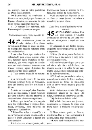 36 MELQUISEDEQUE, 44, 45
do inimigo, mas as mãos protetoras
de Deus os acalmaram.
10 Expressando no semblante a
firmeza de uma justiça que é eterna, o
Eterno silenciou as ameaças do ini-
migo com as seguintes palavras:
11 O homem Me pertence, pois
Eu o comprei com o meu sangue.
Toda criação sofre com o pecado do
homem
AO caminharem junto ao
Criador, Adão e Eva obser-
vavam com tristeza os sinais da mor-
te estampados naquela natureza antes
tão cheia de vida.
2 As belas flores, que haviam de-
sabrochado para exalar aromas eter-
nos, pendiam agora murchas; os pas-
sarinhos, que com alegria os sauda-
vam em cada alvorecer com os seus
trinos, voavam agora distantes, fa-
zendo soar tão tristes cantos!
3 Tudo estava mudado na nature-
za.
4 A ciência do bem e do mal não
trouxera nenhum bem ao Universo,
mas um intenso conflito espiritual e
físico.
5 Ante as consequências devasta-
doras de sua queda, o casal, vencido
por uma indizível tristeza, prostrou-se
arrependido e chorou amargamente.
6 Deus, que também compungido
pela dor contemplava o cenário deso-
lador, procurou, com palavras de
esperança, confortá-los.
7 Falou-lhes sobre o novo Céu e a
nova Terra que um dia criaria, onde a
paz e o amor voltariam a reinar em
cada coração.
8 Ali viveriam sempre juntos, não
trazendo na fronte as marcas da tris-
teza, mas coroas de eterna vitória.
9 Ali enxugaria as lágrimas de su-
as faces e essas jamais voltariam a
umedecer os seus olhos.
Deus leva o casal para uma nova
morada
AMPARANDO Adão e Eva
em seus passos, o Criador
conduziu-os através de um vale feri-
do, até alcançarem o sopé de uma
colina.
2 Galgaram-na em lentos passos,
enquanto trocavam palavras de ânimo
e esperança.
3 Seus pés alcançaram finalmente
a relva macia que cobria o topo espa-
çoso daquela colina.
4 Era sobre aquele lugar que o ca-
sal via a cada dia o sol declinar, ba-
nhando o céu e os vales de um ver-
melho vivo, como o sangue que jorra-
ra do peito do cordeiro.
5 Voltando-se para o lado oriental,
o casal, num misto de dor e saudade,
contemplou ao longe as paisagens
que os envolveram naquele passado
tão feliz.
6 Ao divisarem o monte Sião, que
majestoso erguia-se no meio do
Éden, choraram ao lembrar da queda.
7 Quão fracos tinham sido!
8 O sol declinava em sua jornada,
anunciando a chegada de mais uma
triste noite - a primeira fora do paraí-
so.
9 Num calmo gesto, o Eterno,
mostrando-lhes o vale sobranceiro à
colina, falou-lhes com carinho:
10 Aqui será vossa provisória mo-
rada.
44
45
 