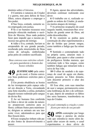 MELQUISEDEQUE, 49, 50 39
domínio sobre o Universo.
3 Contrária à natureza do Criador
é a guerra, mas para defesa de Seus
filhos, estava disposto a empregar o
Seu poder.
4 Sua força, contudo, somente se-
ria empregada com justiça.
5 Se o ser humano recusasse essa
proteção oferecida mediante o sacri-
fício do Messias, Deus nada poderia
fazer para impedir que o mesmo pe-
recesse nas garras do inimigo.
6 Adão e Eva, contudo, haviam se
arrependido de seu grande pecado,
recebendo pela misericórdia de Deus
vestes de salvação, simbolizadas
pelas peles do cordeiro sacrificado.
Deus convoca seus exércitos celesti-
ais para guardarem o homem das
hostes rebeldes
JUSTIFICADO pela entre-
ga do casal, o Eterno convo-
cou Seus poderosos exércitos para a
peleja.
2 Em pronta obediência as hostes
da luz irromperam pelo espaço side-
ral em direção a Terra, circundando
uma forte muralha a colina, portadora
daquele tesouro redimido pelo sangue
do divino Rei.
3 Ao ser humano fora conferido
no Éden o dever de cuidar da nature-
za: preparavam canteiros para as
flores; colhiam frutos para mantimen-
to; dirigiam os animais em seu ino-
cente viver, adestrando-os para que
lhes fossem úteis.
4 Essas ocupações tinham sido pa-
ra eles fontes de desenvolvimento e
prazer.
5 Agora, apesar das adversidades,
deveriam continuar realizando esse
dever.
6 O trabalho em si, realizado se-
gundo as ordens do Criador, já anula-
ria muitos ataques do inimigo.
7 As primeiras ocupações do casal
naquela manhã, trouxeram-lhes reve-
lações do grande amor de Deus, até
então desconhecidas.
8 Ao reunirem as pedras para
construção do altar experimentaram a
dor de feridas que jorram sangue,
como também a fadiga que faz minar
suor.
9 Sentindo e contemplando tudo
na própria carne, amaram mais o
Salvador, para quem o altar construí-
do prefigurava feridas maiores, que
verteriam todo o Seu sangue, como
também fadigas que minariam toda a
seiva de Sua vida.
10 O olhar de saudade e de espe-
rança do casal de agora em diante,
jamais pousaria no Éden distante,
sem discernir primeiro o altar dos
sacrifícios.
11 Esse altar, com suas manchas
de suor e sangue, permaneceria como
uma lembrança da dor e do sofrimen-
to que, depois de umedecer os lábios
dos seres humanos, transbordaria na
taça do Criador.
O casal comtempla a criação e como
ficara por meio de seu pecado
APÓS contemplar por longo
tempo o paraíso da eterna
vida que estendia-se muito além da-
quele altar escuro de morte, o casal
experimentou o doce alívio do
49
50
 