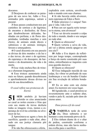 40 MELQUISEDEQUE, 50, 51
descanso.
2 Desejosos de conhecer as paisa-
gens de seu novo lar, Adão e Eva,
animados pela esperança, saíram a
passear.
3 Seus passos conduziram-nos por
caminhos de sorrisos e de lágrimas;
de encantos e desilusões; de flores
que desabrochavam delicadas, ba-
nhadas em perfume, e de flores des-
petaladas, tombadas murchas e sem
cheiro; de animais ainda dóceis e
submissos e de animais inimigos,
ferozes e ameaçadores.
4 O casal discernia em seu passeio
as divisas de dois mundos: o da luz e
o das trevas; do amor e do egoísmo;
da esperança e do desespero; da har-
monia e da desarmonia; da vida e da
morte.
5 Essa visão encheu-lhes de triste-
za e choraram longamente.
6 Essa tristeza aumentaria ainda
mais no futuro, quando descobrissem
o aprofundamento dessas divisas no
seio de sua descendência.
O casal reflete nas promessas do
Eterno
SEIS arrebóis já haviam
colorido os céus anunciando
ao casal as noites escuras e frias que
com seu manto de trevas desfazia
todas as imagens vivas, menos a es-
perança de revê-las coloridas no alvo-
recer de luz.
2 Aproximava-se agora a hora do
sacrifício, quando o rude altar, abra-
sado em sua justiça clamaria pôr
sangue.
3 Se não lhe oferecessem a oferta,
explodiria com certeza, envolvendo
todo o mundo com suas chamas;
4 Já não haveria então alvorecer,
nem esperança de Éden a florir.
5 Quão precioso é o sangue! San-
gue é vida; vida é luz!
6 Para um ser aquela noite tornar-
se-ia eterna, sem alvorecer!
7 Esse ser deveria assumir a culpa
de todo o mundo, dando o seu sangue
ao rude altar.
8 Quem se ofereceria?
9 Quem verteria a seiva da vida,
até ver a última estrela apagar-se em
seu céu?!
10 Adão e Eva depois de refleti-
rem por longo tempo, contemplando
o berço da morte construído pôr suas
mãos, entreolharam-se inquietos com
essa questão decisiva:
11 Quem se oferecerá?
12 Essa indagação nascida de sua
culpa, fez vibrar no profundo de suas
lembranças a voz do bendito Criador
em Sua revelação de infinita bonda-
de:
13 Eu os amo com um eterno
amor; Eu morrerei em vosso lugar.
14 Agradecido, o casal prostrou-se
reverentemente ante o sedento altar,
vendo-o pela fé, saciado pelo dom do
eterno amor.
Deus prova a fé do casal
NAQUELA tarde do sexto
dia, Deus submetia o ser
humano a uma tremenda prova de fé.
2 Eles tinham diante de si o altar
de pedras, construído conforme a
ordem divina, mas não havia nenhu-
ma ovelha para o sacrifício.
51
52
 