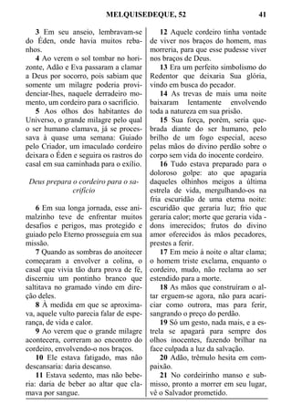 MELQUISEDEQUE, 52 41
3 Em seu anseio, lembravam-se
do Éden, onde havia muitos reba-
nhos.
4 Ao verem o sol tombar no hori-
zonte, Adão e Eva passaram a clamar
a Deus por socorro, pois sabiam que
somente um milagre poderia provi-
denciar-lhes, naquele derradeiro mo-
mento, um cordeiro para o sacrifício.
5 Aos olhos dos habitantes do
Universo, o grande milagre pelo qual
o ser humano clamava, já se proces-
sava à quase uma semana: Guiado
pelo Criador, um imaculado cordeiro
deixara o Éden e seguira os rastros do
casal em sua caminhada para o exílio.
Deus prepara o cordeiro para o sa-
crifício
6 Em sua longa jornada, esse ani-
malzinho teve de enfrentar muitos
desafios e perigos, mas protegido e
guiado pelo Eterno prosseguia em sua
missão.
7 Quando as sombras do anoitecer
começaram a envolver a colina, o
casal que vivia tão dura prova de fé,
discerniu um pontinho branco que
saltitava no gramado vindo em dire-
ção deles.
8 À medida em que se aproxima-
va, aquele vulto parecia falar de espe-
rança, de vida e calor.
9 Ao verem que o grande milagre
acontecera, correram ao encontro do
cordeiro, envolvendo-o nos braços.
10 Ele estava fatigado, mas não
descansaria: daria descanso.
11 Estava sedento, mas não bebe-
ria: daria de beber ao altar que cla-
mava por sangue.
12 Aquele cordeiro tinha vontade
de viver nos braços do homem, mas
morreria, para que esse pudesse viver
nos braços de Deus.
13 Era um perfeito simbolismo do
Redentor que deixaria Sua glória,
vindo em busca do pecador.
14 As trevas de mais uma noite
baixaram lentamente envolvendo
toda a natureza em sua prisão.
15 Sua força, porém, seria que-
brada diante do ser humano, pelo
brilho de um fogo especial, aceso
pelas mãos do divino perdão sobre o
corpo sem vida do inocente cordeiro.
16 Tudo estava preparado para o
doloroso golpe: ato que apagaria
daqueles olhinhos meigos a última
estrela de vida, mergulhando-os na
fria escuridão de uma eterna noite:
escuridão que geraria luz; frio que
geraria calor; morte que geraria vida -
dons imerecidos; frutos do divino
amor oferecidos às mãos pecadores,
prestes a ferir.
17 Em meio à noite o altar clama;
o homem triste exclama, enquanto o
cordeiro, mudo, não reclama ao ser
estendido para a morte.
18 As mãos que construíram o al-
tar erguem-se agora, não para acari-
ciar como outrora, mas para ferir,
sangrando o preço do perdão.
19 Só um gesto, nada mais, e a es-
trela se apagará para sempre dos
olhos inocentes, fazendo brilhar na
face culpada a luz da salvação.
20 Adão, trêmulo hesita em com-
paixão.
21 No cordeirinho manso e sub-
misso, pronto a morrer em seu lugar,
vê o Salvador prometido.
 