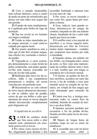 42 MELQUISEDEQUE, 53
22 Com o coração arrependido,
num esforço doloroso, crava o cutelo
de pedra no peito do animalzinho que
perece em suas mãos sem sequer dar
um gemido.
23 O poder da noite imediatamen-
te é quebrado pelo brilho do fogo da
aceitação.
24 Sua luz revela ao ser humano
sua trágica condição:
25 Vendo as mãos manchadas pe-
lo sangue inocente, o casal sente-se
culpado por aquela morte.
26 Em pranto ajoelham-se ante o
altar que já não lhes reclama sangue,
mas oferece luz, aceitando o imereci-
do perdão.
27 Erguendo-se, o casal contem-
pla demoradamente o corpo ferido do
pobre cordeirinho, sem poder agrade-
cer-lhe pela riqueza concedida em
troca de seu tão rude golpe.
28 Banhados pela suave luz do sa-
crifício, Adão e sua companheira
permanecem a meditar, até serem
vencidos por um profundo sono.
29 Recostando-se ao solo coberto
de relva macia adormecem docemen-
te sob os cálidos raios do perdão,
certos de que seu brilho e calor per-
durariam até serem as trevas daquele
sábado desvanecidas completamente
pelo fulgurante sol.
O significado do sacrifício
A LUZ do cordeiro, desde
que fora acesa sobre o altar
naquela noite, permanecia em cons-
tante guerra com as trevas.
2 Por várias vezes crescia em bri-
lho, afugentando para distante a fria
escuridão, banhando a natureza com
os seus raios de vida.
3 Por vezes, as trevas trazendo o
seu vento frio, quase bania por com-
pleto a chama.
4 Essa, todavia, num grande es-
forço alimentava-se do sangue do
cordeiro, lançando ao alto sua ardente
chama, inundando de luz e calor tudo
aquilo que havia ao redor.
5 O conflito entre a luz nascida do
sacrifício e as trevas naquela noite,
descerravam aos fiéis do Universo
muitas lições importantes - verdades
que ocupariam suas mentes por toda
a eternidade.
6 Naquela chama, ora ardente em
seu brilho, ora fustigada pelos ventos
da noite, os fiéis viam uma represen-
tação do conflito milenar entre o bem
e o mal; conflito que sem trégua se
estenderia até o alvorecer eternal.
7 O Eterno, no penhor de Seu fu-
turo sacrifício, acendera em meio das
trevas, a luz da verdade, e essa seria
mantida acesa no coração do ser hu-
mano, em virtude de Seu sangue que
seria derramado para remissão da
culpa.
8 Contra essa luz, o inimigo arre-
messaria todos os ventos frios da
maldade, banindo do coração de mui-
tos o seu doce brilho.
9 Quantos jazeriam perdidos por
recusarem a luz do perdão divino,
ficando envoltos pelas trevas da escu-
ra noite!
10 Depois de longas horas de
combate surge no céu os sinais do
amanhecer.
11 A escuridão que com ira havia
lançado seus ventos sobre a
53
 
