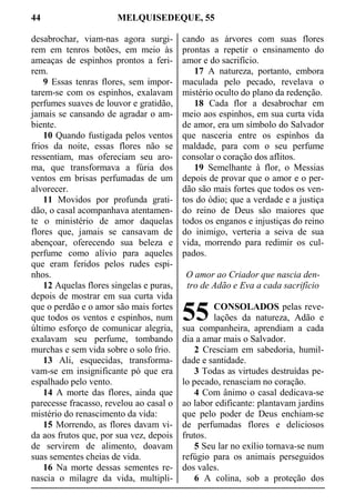 44 MELQUISEDEQUE, 55
desabrochar, viam-nas agora surgi-
rem em tenros botões, em meio às
ameaças de espinhos prontos a feri-
rem.
9 Essas tenras flores, sem impor-
tarem-se com os espinhos, exalavam
perfumes suaves de louvor e gratidão,
jamais se cansando de agradar o am-
biente.
10 Quando fustigada pelos ventos
frios da noite, essas flores não se
ressentiam, mas ofereciam seu aro-
ma, que transformava a fúria dos
ventos em brisas perfumadas de um
alvorecer.
11 Movidos por profunda grati-
dão, o casal acompanhava atentamen-
te o ministério de amor daquelas
flores que, jamais se cansavam de
abençoar, oferecendo sua beleza e
perfume como alívio para aqueles
que eram feridos pelos rudes espi-
nhos.
12 Aquelas flores singelas e puras,
depois de mostrar em sua curta vida
que o perdão e o amor são mais fortes
que todos os ventos e espinhos, num
último esforço de comunicar alegria,
exalavam seu perfume, tombando
murchas e sem vida sobre o solo frio.
13 Ali, esquecidas, transforma-
vam-se em insignificante pó que era
espalhado pelo vento.
14 A morte das flores, ainda que
parecesse fracasso, revelou ao casal o
mistério do renascimento da vida:
15 Morrendo, as flores davam vi-
da aos frutos que, por sua vez, depois
de servirem de alimento, doavam
suas sementes cheias de vida.
16 Na morte dessas sementes re-
nascia o milagre da vida, multipli-
cando as árvores com suas flores
prontas a repetir o ensinamento do
amor e do sacrifício.
17 A natureza, portanto, embora
maculada pelo pecado, revelava o
mistério oculto do plano da redenção.
18 Cada flor a desabrochar em
meio aos espinhos, em sua curta vida
de amor, era um símbolo do Salvador
que nasceria entre os espinhos da
maldade, para com o seu perfume
consolar o coração dos aflitos.
19 Semelhante à flor, o Messias
depois de provar que o amor e o per-
dão são mais fortes que todos os ven-
tos do ódio; que a verdade e a justiça
do reino de Deus são maiores que
todos os enganos e injustiças do reino
do inimigo, verteria a seiva de sua
vida, morrendo para redimir os cul-
pados.
O amor ao Criador que nascia den-
tro de Adão e Eva a cada sacrifício
CONSOLADOS pelas reve-
lações da natureza, Adão e
sua companheira, aprendiam a cada
dia a amar mais o Salvador.
2 Cresciam em sabedoria, humil-
dade e santidade.
3 Todas as virtudes destruídas pe-
lo pecado, renasciam no coração.
4 Com ânimo o casal dedicava-se
ao labor edificante: plantavam jardins
que pelo poder de Deus enchiam-se
de perfumadas flores e deliciosos
frutos.
5 Seu lar no exílio tornava-se num
refúgio para os animais perseguidos
dos vales.
6 A colina, sob a proteção dos
55
 