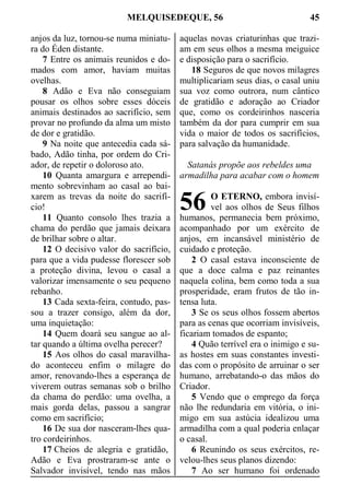 MELQUISEDEQUE, 56 45
anjos da luz, tornou-se numa miniatu-
ra do Éden distante.
7 Entre os animais reunidos e do-
mados com amor, haviam muitas
ovelhas.
8 Adão e Eva não conseguiam
pousar os olhos sobre esses dóceis
animais destinados ao sacrifício, sem
provar no profundo da alma um misto
de dor e gratidão.
9 Na noite que antecedia cada sá-
bado, Adão tinha, por ordem do Cri-
ador, de repetir o doloroso ato.
10 Quanta amargura e arrependi-
mento sobrevinham ao casal ao bai-
xarem as trevas da noite do sacrifí-
cio!
11 Quanto consolo lhes trazia a
chama do perdão que jamais deixara
de brilhar sobre o altar.
12 O decisivo valor do sacrifício,
para que a vida pudesse florescer sob
a proteção divina, levou o casal a
valorizar imensamente o seu pequeno
rebanho.
13 Cada sexta-feira, contudo, pas-
sou a trazer consigo, além da dor,
uma inquietação:
14 Quem doará seu sangue ao al-
tar quando a última ovelha perecer?
15 Aos olhos do casal maravilha-
do aconteceu enfim o milagre do
amor, renovando-lhes a esperança de
viverem outras semanas sob o brilho
da chama do perdão: uma ovelha, a
mais gorda delas, passou a sangrar
como em sacrifício;
16 De sua dor nasceram-lhes qua-
tro cordeirinhos.
17 Cheios de alegria e gratidão,
Adão e Eva prostraram-se ante o
Salvador invisível, tendo nas mãos
aquelas novas criaturinhas que trazi-
am em seus olhos a mesma meiguice
e disposição para o sacrifício.
18 Seguros de que novos milagres
multiplicariam seus dias, o casal uniu
sua voz como outrora, num cântico
de gratidão e adoração ao Criador
que, como os cordeirinhos nasceria
também da dor para cumprir em sua
vida o maior de todos os sacrifícios,
para salvação da humanidade.
Satanás propõe aos rebeldes uma
armadilha para acabar com o homem
O ETERNO, embora invisí-
vel aos olhos de Seus filhos
humanos, permanecia bem próximo,
acompanhado por um exército de
anjos, em incansável ministério de
cuidado e proteção.
2 O casal estava inconsciente de
que a doce calma e paz reinantes
naquela colina, bem como toda a sua
prosperidade, eram frutos de tão in-
tensa luta.
3 Se os seus olhos fossem abertos
para as cenas que ocorriam invisíveis,
ficariam tomados de espanto;
4 Quão terrível era o inimigo e su-
as hostes em suas constantes investi-
das com o propósito de arruinar o ser
humano, arrebatando-o das mãos do
Criador.
5 Vendo que o emprego da força
não lhe redundaria em vitória, o ini-
migo em sua astúcia idealizou uma
armadilha com a qual poderia enlaçar
o casal.
6 Reunindo os seus exércitos, re-
velou-lhes seus planos dizendo:
7 Ao ser humano foi ordenado
56
 
