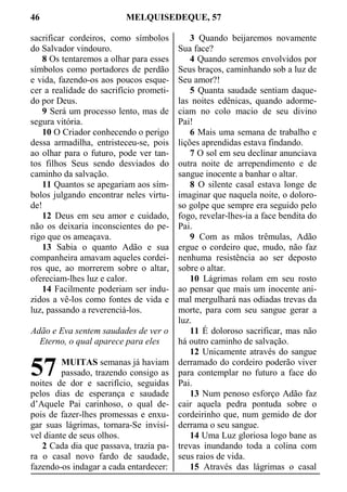 46 MELQUISEDEQUE, 57
sacrificar cordeiros, como símbolos
do Salvador vindouro.
8 Os tentaremos a olhar para esses
símbolos como portadores de perdão
e vida, fazendo-os aos poucos esque-
cer a realidade do sacrifício prometi-
do por Deus.
9 Será um processo lento, mas de
segura vitória.
10 O Criador conhecendo o perigo
dessa armadilha, entristeceu-se, pois
ao olhar para o futuro, pode ver tan-
tos filhos Seus sendo desviados do
caminho da salvação.
11 Quantos se apegariam aos sím-
bolos julgando encontrar neles virtu-
de!
12 Deus em seu amor e cuidado,
não os deixaria inconscientes do pe-
rigo que os ameaçava.
13 Sabia o quanto Adão e sua
companheira amavam aqueles cordei-
ros que, ao morrerem sobre o altar,
ofereciam-lhes luz e calor.
14 Facilmente poderiam ser indu-
zidos a vê-los como fontes de vida e
luz, passando a reverenciá-los.
Adão e Eva sentem saudades de ver o
Eterno, o qual aparece para eles
MUITAS semanas já haviam
passado, trazendo consigo as
noites de dor e sacrifício, seguidas
pelos dias de esperança e saudade
d’Aquele Pai carinhoso, o qual de-
pois de fazer-lhes promessas e enxu-
gar suas lágrimas, tornara-Se invisí-
vel diante de seus olhos.
2 Cada dia que passava, trazia pa-
ra o casal novo fardo de saudade,
fazendo-os indagar a cada entardecer:
3 Quando beijaremos novamente
Sua face?
4 Quando seremos envolvidos por
Seus braços, caminhando sob a luz de
Seu amor?!
5 Quanta saudade sentiam daque-
las noites edênicas, quando adorme-
ciam no colo macio de seu divino
Pai!
6 Mais uma semana de trabalho e
lições aprendidas estava findando.
7 O sol em seu declinar anunciava
outra noite de arrependimento e de
sangue inocente a banhar o altar.
8 O silente casal estava longe de
imaginar que naquela noite, o doloro-
so golpe que sempre era seguido pelo
fogo, revelar-lhes-ia a face bendita do
Pai.
9 Com as mãos trêmulas, Adão
ergue o cordeiro que, mudo, não faz
nenhuma resistência ao ser deposto
sobre o altar.
10 Lágrimas rolam em seu rosto
ao pensar que mais um inocente ani-
mal mergulhará nas odiadas trevas da
morte, para com seu sangue gerar a
luz.
11 É doloroso sacrificar, mas não
há outro caminho de salvação.
12 Unicamente através do sangue
derramado do cordeiro poderão viver
para contemplar no futuro a face do
Pai.
13 Num penoso esforço Adão faz
cair aquela pedra pontuda sobre o
cordeirinho que, num gemido de dor
derrama o seu sangue.
14 Uma Luz gloriosa logo bane as
trevas inundando toda a colina com
seus raios de vida.
15 Através das lágrimas o casal
57
 