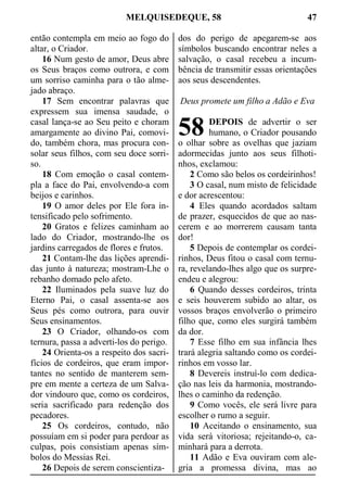 MELQUISEDEQUE, 58 47
então contempla em meio ao fogo do
altar, o Criador.
16 Num gesto de amor, Deus abre
os Seus braços como outrora, e com
um sorriso caminha para o tão alme-
jado abraço.
17 Sem encontrar palavras que
expressem sua imensa saudade, o
casal lança-se ao Seu peito e choram
amargamente ao divino Pai, comovi-
do, também chora, mas procura con-
solar seus filhos, com seu doce sorri-
so.
18 Com emoção o casal contem-
pla a face do Pai, envolvendo-a com
beijos e carinhos.
19 O amor deles por Ele fora in-
tensificado pelo sofrimento.
20 Gratos e felizes caminham ao
lado do Criador, mostrando-lhe os
jardins carregados de flores e frutos.
21 Contam-lhe das lições aprendi-
das junto à natureza; mostram-Lhe o
rebanho domado pelo afeto.
22 Iluminados pela suave luz do
Eterno Pai, o casal assenta-se aos
Seus pés como outrora, para ouvir
Seus ensinamentos.
23 O Criador, olhando-os com
ternura, passa a adverti-los do perigo.
24 Orienta-os a respeito dos sacri-
fícios de cordeiros, que eram impor-
tantes no sentido de manterem sem-
pre em mente a certeza de um Salva-
dor vindouro que, como os cordeiros,
seria sacrificado para redenção dos
pecadores.
25 Os cordeiros, contudo, não
possuíam em si poder para perdoar as
culpas, pois consistiam apenas sím-
bolos do Messias Rei.
26 Depois de serem conscientiza-
dos do perigo de apegarem-se aos
símbolos buscando encontrar neles a
salvação, o casal recebeu a incum-
bência de transmitir essas orientações
aos seus descendentes.
Deus promete um filho a Adão e Eva
DEPOIS de advertir o ser
humano, o Criador pousando
o olhar sobre as ovelhas que jaziam
adormecidas junto aos seus filhoti-
nhos, exclamou:
2 Como são belos os cordeirinhos!
3 O casal, num misto de felicidade
e dor acrescentou:
4 Eles quando acordados saltam
de prazer, esquecidos de que ao nas-
cerem e ao morrerem causam tanta
dor!
5 Depois de contemplar os cordei-
rinhos, Deus fitou o casal com ternu-
ra, revelando-lhes algo que os surpre-
endeu e alegrou:
6 Quando desses cordeiros, trinta
e seis houverem subido ao altar, os
vossos braços envolverão o primeiro
filho que, como eles surgirá também
da dor.
7 Esse filho em sua infância lhes
trará alegria saltando como os cordei-
rinhos em vosso lar.
8 Devereis instruí-lo com dedica-
ção nas leis da harmonia, mostrando-
lhes o caminho da redenção.
9 Como vocês, ele será livre para
escolher o rumo a seguir.
10 Aceitando o ensinamento, sua
vida será vitoriosa; rejeitando-o, ca-
minhará para a derrota.
11 Adão e Eva ouviram com ale-
gria a promessa divina, mas ao
58
 