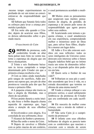 48 MELQUISEDEQUE, 59
mesmo tempo experimentaram no
profundo do ser um temor ao consci-
entizar-se da responsabilidade que
teriam.
12 Sabiam que Satanás faria todos
os esforços para levar a criança pro-
metida à perdição.
13 Era noite alta quando o Cria-
dor, depois de acariciar seus filhos,
os deixou adormecidos sobre o gra-
mado macio.
O nascimento de Caim
DEPOIS da promessa, cada
cordeirinho levado ao altar
fazia pulsar mais forte no ventre ma-
terno a esperança da alegria que em
breve alcançariam.
2 Trinta e seis finalmente baixa-
ram às trevas cumprindo o tempo
determinado pelo Criador em que a
primeira criança receberia a luz.
3 Com as mãos ainda manchadas
pelo sangue do sacrifício, Adão am-
parou sua esposa que, aos pés do altar
prostrou-se vencida pela dor que lhe
trouxe o primeiro filho.
4 A pequena criança não trazia na
face a alegria da liberdade, mas o
choro de sua prisão;
5 Esse pranto duraria a noite intei-
ra, não fosse o brilho daquela chama
aquecida de esperança que, logo
atraiu a atenção de seus olhinhos
atentos.
6 Envolvendo-o com alegria, Eva
consolada de seu sofrimento, disse:
7 Alcancei do Senhor a promessa.
8 Deu-lhe então o nome de Caim.
9 Depois de envolver o filhinho
com as peles macias de um cordeiro,
o casal permaneceu acordado a medi-
tar.
10 Muitos eram os pensamentos
que ocupavam suas mentes: pensa-
mentos de alegria, de gratidão, de
esperança e de anseio pelo senso da
responsabilidade que agora pesava
sobre seus ombros.
11 Acariciando com ternura a pe-
quena criança, o casal amadureceu
em sua experiência, compreendendo
melhor o misterioso amor de Deus
que, para salvar Seus filhos, dispôs-
Se a morrer em lugar deles.
12 Adão e Eva não estavam sozi-
nhos em suas reflexões: todos os
seres inteligentes do Universo consi-
deravam com interesse sobre o futuro
daquele indefeso bebê que no íntimo
trazia um reino de dimensões infini-
tas, a ser disputado pelos dois pode-
res em luta.
13 Quem seria o Senhor de sua
vida?!
14 Trilhariam os seus pés o cami-
nho ascendente que leva à vida, ou a
estrada descendente que termina no
abismo de uma eterna morte?!
15 Vendo a criança esboçar o seu
primeiro sorriso, o casal subitamente
lembrou-se da promessa do Criador
que era confirmada em cada sacrifí-
cio:
16 Ele nasceria da mulher como
criança, com a missão de redimir a
humanidade.
17 Não seria Caim já o cumpri-
mento da promessa?
18 O infante com seus olhinhos
brilhantes de alegria se parecia tanto
com os cordeirinhos que nasciam e
cresciam com a missão de serem
59
 