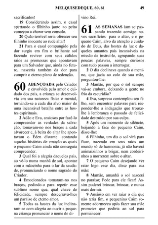MELQUISEDEQUE, 60, 61 49
sacrificados!
19 Considerando assim, o casal
apertando o filhinho junto ao peito
começou a chorar sem consolo.
20 Quão terrível seria oferecer seu
filhinho inocente ao rude altar!
21 Para o casal compungido pela
dor surgiu em fim o brilhante sol
fazendo reviver com seus cálidos
raios as promessas que apontavam
para um Salvador que, ainda no futu-
ro, nasceria também da dor para
cumprir o eterno plano de redenção.
ABENÇOADA pelo Criador
e envolvida pelo amor e cui-
dado dos pais, a criança se desenvol-
via em sua natureza física e mental,
tornando-se a cada dia alvo maior de
uma incansável batalha entre as hos-
tes espirituais.
2 Adão e Eva, ansiosos por fazê-lo
compreender as verdades da salva-
ção, tomavam-no nos braços a cada
alvorecer e, à beira do altar lhe apon-
tavam o Éden distante, contando
aquelas histórias de emoção as quais
o pequeno Caim ainda não conseguia
compreender.
3 Qual foi a alegria daqueles pais,
ao vê-lo numa manhã de sol, apontar
com a mãozinha para o lar da sauda-
de, pronunciando o nome sagrado do
Criador.
4 Emocionados tomaram-no nos
braços, pedindo-o para repetir esse
sublime nome que, qual chave de
felicidade, sempre descerrava-lhes
um paraíso de eterno amor.
5 Todas as hostes da luz inclina-
ram-se com alegria ao ouvir a peque-
na criança pronunciar o nome do di-
vino Rei.
AS SEMANAS iam se pas-
sando trazendo consigo no-
vos sacrifícios para o altar, e o pe-
queno Caim, alvo da atenção e cuida-
do de Deus, das hostes da luz e da-
queles amantes pais incansáveis na
missão de instruí-lo, agrupando suas
poucas palavras, sempre curiosos
com tudo passou a interrogar.
2 O dia declinava quando o meni-
no, que jazia ao colo de sua mãe,
perguntou-lhe:
3 Mamãe, por que o sol sempre
vai-se embora, deixando a gente no
frio da escuridão?
4 Eva, surpresa contemplou seu fi-
lho, sem encontrar palavras para res-
ponder-lhe a indagação que trouxe-
lhe à lembrança o passado de felici-
dade destruído por sua culpa.
5 Após um momento de silêncio,
beijando a face do pequeno Caim,
disse-lhe:
6 Filhinho, um dia o sol virá para
ficar, trazendo em seus raios um
mundo só de harmonia; já não haverá
animaizinhos a brigar, nem cordeiri-
nhos a morrerem sobre o altar.
7 O pequeno Caim desejando ver
raiar logo esse dia, disse para sua
mãe:
8 Mamãe, amanhã o sol nascerá
no paraíso; Pede para ele ficar! As-
sim poderei brincar, brincar, e nunca
mais dormir.
9 Ansioso em ver raiar o dia que
não teria fim, o pequenino Caim so-
mente adormeceu após fazer sua mãe
prometer que pediria ao sol para
permanecer.
60
61
 