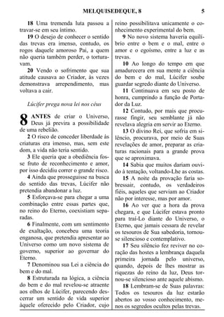 MELQUISEDEQUE, 8 5
18 Uma tremenda luta passou a
travar-se em seu íntimo.
19 O desejo de conhecer o sentido
das trevas era imenso, contudo, os
rogos daquele amoroso Pai, a quem
não queria também perder, o tortura-
vam.
20 Vendo o sofrimento que sua
atitude causava ao Criador, às vezes
demonstrava arrependimento, mas
voltava a cair.
Lúcifer prega nova lei nos céus
ANTES de criar o Universo,
Deus já previra a possibilidade
de uma rebelião.
2 O risco de conceder liberdade às
criaturas era imenso, mas, sem este
dom, a vida não teria sentido.
3 Ele queria que a obediência fos-
se fruto de reconhecimento e amor,
por isso decidiu correr o grande risco.
4 Ainda que prosseguisse na busca
do sentido das trevas, Lúcifer não
pretendia abandonar a luz.
5 Esforçava-se para chegar a uma
combinação entre essas partes que,
no reino do Eterno, coexistiam sepa-
radas.
6 Finalmente, com um sentimento
de exaltação, concebeu uma teoria
enganosa, que pretendia apresentar ao
Universo como um novo sistema de
governo, superior ao governar do
Eterno.
7 Denominou sua Lei a ciência do
bem e do mal.
8 Estruturada na lógica, a ciência
do bem e do mal revelou-se atraente
aos olhos de Lúcifer, parecendo des-
cerrar um sentido de vida superior
àquele oferecido pelo Criador, cujo
reino possibilitava unicamente o co-
nhecimento experimental do bem.
9 No novo sistema haveria equilí-
brio entre o bem e o mal, entre o
amor e o egoísmo, entre a luz e as
trevas.
10 Ao longo do tempo em que
amadurecera em sua mente a ciência
do bem e do mal, Lúcifer soube
guardar segredo diante do Universo.
11 Continuava em seu posto de
honra, cumprindo a função de Porta-
dor da Luz.
12 Contudo, por mais que procu-
rasse fingir, seu semblante já não
revelava alegria em servir ao Eterno.
13 O divino Rei, que sofria em si-
lêncio, procurava, por meio de Suas
revelações de amor, preparar as cria-
turas racionais para a grande prova
que se aproximava.
14 Sabia que muitos dariam ouvi-
do à tentação, voltando-Lhe as costas.
15 A noite da provação faria so-
bressair, contudo, os verdadeiros
fiéis, aqueles que serviam ao Criador
não por interesse, mas por amor.
16 Ao ver que a hora da prova
chegara, e que Lúcifer estava pronto
para traí-Lo diante do Universo, o
Eterno, que jamais cessara de revelar
os tesouros de Sua sabedoria, tornou-
se silencioso e contemplativo.
17 Seu silêncio fez reviver no co-
ração das hostes a lembrança daquela
primeira jornada pelo universo,
quando, depois de lhes mostrar as
riquezas do reino da luz, Deus tor-
nou-se silencioso ante aquele abismo.
18 Lembram-se de Suas palavras:
Todos os tesouros da luz estarão
abertos ao vosso conhecimento, me-
nos os segredos ocultos pelas trevas.
8
 