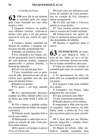50 MELQUISEDEQUE, 62, 63
A rebeldia de Caim
UM novo dia de sol radiante
a caminhar pelo céu surgiu
para Caim, trazendo em seus raios
alegria e calor.
2 Enquanto brincava no jardim,
seus olhinhos curiosos voltavam-se
muitas vezes para o sol que parecia
acariciá-lo com um sorriso de espe-
rança.
3 Vendo-o, porém, caminhar em
direção do ocidente, o pequeno cor-
reu para sua mãe, perguntando-lhe:
4 Mamãe, ele prometeu ficar?
5 Eva, tomando-o nos braços, sor-
riu-lhe procurando fazê-lo compreen-
der com palavras simples, enquanto
apontava-lhe o paraíso distante, a
história da redenção.
6 O sol viria um dia para ficar.
7 Caim, insatisfeito com as pala-
vras da mãe, demonstrou não ter pa-
ciência para aguardar esse dia que
jazia em distante futuro.
8 Repetia em pranto:
9 Eu quero o sol hoje, amanhã
não!
10 Eva, pacientemente, procurou
acalmar seu filho, falando sobre a luz
de Deus, que pode tornar a noite em
dia.
11 Ele o amava e poderia encher
seu coraçãozinho de brilho, de alegria
e paciência.
12 Poderia assim, aguardar feliz o
dia de seus sonhos.
13 Balançando a cabecinha em re-
jeição ao consolo da mãe, Caim pro-
feriu entre soluços:
14 Eu quero o sol porque eu posso
vê-lo, ao Eterno não.
15 Como uma seta dolorosa as pa-
lavras de rebeldia de Caim penetra-
ram no coração de Eva, fazendo-a
chorar amargamente.
16 Os fiéis em todo o Universo
uniram-se nesse pranto.
17 Uma tristeza infinita pairava
sobre o coração do Criador rejeitado.
18 Esboçavam-se nos gestos de
Caim os primeiros passos pelo cami-
nho descendente da rebeldia.
19 Quantos o seguiriam rumo à
morte!
INCONSCIENTE da triste-
za que abatera-se sobre o
reino da luz, Adão, ao ver o sol de-
clinar no horizonte, deixou seu traba-
lho no campo rumando-se para casa.
2 Tinha um cântico no coração ao
caminhar para mais um encontro com
os seus.
3 Ao aproximar-se do altar, viu
junto dele sua companheira prostrada
em pranto.
4 O pequeno Caim jazia também
ali a chorar.
5 Tomando-o nos braços, Adão
perguntou-lhe com anseio:
6 O que aconteceu meu filho?
7 Caim tristemente respondeu:
8 Mamãe deixou o sol ir embora.
9 Amparando o filho com seu bra-
ço esquerdo, Adão pousou sua mão
direita sobre o ombro de Eva, mas
não encontrou palavras para consolá-
la.
10 A frase dita por seu filhinho,
pareceu rasgar-lhe o coração, fazen-
do-o reviver a queda.
11 Depois de refletir, Adão sen-
tindo-se culpado respondeu para
62
63
 