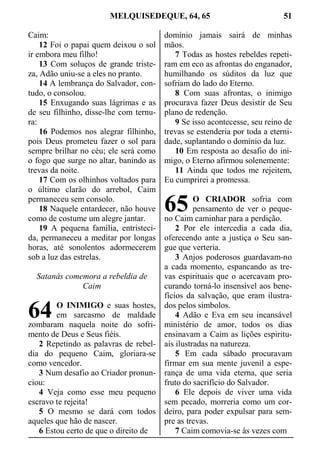 MELQUISEDEQUE, 64, 65 51
Caim:
12 Foi o papai quem deixou o sol
ir embora meu filho!
13 Com soluços de grande triste-
za, Adão uniu-se a eles no pranto.
14 A lembrança do Salvador, con-
tudo, o consolou.
15 Enxugando suas lágrimas e as
de seu filhinho, disse-lhe com ternu-
ra:
16 Podemos nos alegrar filhinho,
pois Deus prometeu fazer o sol para
sempre brilhar no céu; ele será como
o fogo que surge no altar, banindo as
trevas da noite.
17 Com os olhinhos voltados para
o último clarão do arrebol, Caim
permaneceu sem consolo.
18 Naquele entardecer, não houve
como de costume um alegre jantar.
19 A pequena família, entristeci-
da, permaneceu a meditar por longas
horas, até sonolentos adormecerem
sob a luz das estrelas.
Satanás comemora a rebeldia de
Caim
O INIMIGO e suas hostes,
em sarcasmo de maldade
zombaram naquela noite do sofri-
mento de Deus e Seus fiéis.
2 Repetindo as palavras de rebel-
dia do pequeno Caim, gloriara-se
como vencedor.
3 Num desafio ao Criador pronun-
ciou:
4 Veja como esse meu pequeno
escravo te rejeita!
5 O mesmo se dará com todos
aqueles que hão de nascer.
6 Estou certo de que o direito de
domínio jamais sairá de minhas
mãos.
7 Todas as hostes rebeldes repeti-
ram em eco as afrontas do enganador,
humilhando os súditos da luz que
sofriam do lado do Eterno.
8 Com suas afrontas, o inimigo
procurava fazer Deus desistir de Seu
plano de redenção.
9 Se isso acontecesse, seu reino de
trevas se estenderia por toda a eterni-
dade, suplantando o domínio da luz.
10 Em resposta ao desafio do ini-
migo, o Eterno afirmou solenemente:
11 Ainda que todos me rejeitem,
Eu cumprirei a promessa.
O CRIADOR sofria com
pensamento de ver o peque-
no Caim caminhar para a perdição.
2 Por ele intercedia a cada dia,
oferecendo ante a justiça o Seu san-
gue que verteria.
3 Anjos poderosos guardavam-no
a cada momento, espancando as tre-
vas espirituais que o acercavam pro-
curando torná-lo insensível aos bene-
fícios da salvação, que eram ilustra-
dos pelos símbolos.
4 Adão e Eva em seu incansável
ministério de amor, todos os dias
ensinavam a Caim as lições espiritu-
ais ilustradas na natureza.
5 Em cada sábado procuravam
firmar em sua mente juvenil a espe-
rança de uma vida eterna, que seria
fruto do sacrifício do Salvador.
6 Ele depois de viver uma vida
sem pecado, morreria como um cor-
deiro, para poder expulsar para sem-
pre as trevas.
7 Caim comovia-se às vezes com
64
65
 