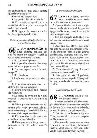 52 MELQUISEDEQUE, 66, 67, 68
os ensinamentos, mas quase sempre
questionava vacilante.
8 Revoltado perguntava:
9 Por que Lúcifer foi se rebelar?!
10 Certa noite, recusando ouvir os
conselhos de seus pais, os acusou de
todo o mal dizendo:
11 Se agora não temos um sol a
brilhar, é por culpa de vocês.
Caim na sua rebeldia deseja entrar
no jardim do Éden
A CONTEMPLAÇÃO do
Éden distante banhado em
sol fez nascer no coração juvenil de
Caim pensamentos de aventura.
2 Ele começou a pensar:
3 Este paraíso não está tão longe
como afirmam papai e mamãe.
4 Por que esperar e sofrer tanto
tempo?!
5 Ele é tão belo!
6 É dele que surge todos os dias o
sol!
7 Se o conquistarmos será fácil
deter a luz em sua nascente;
8 Assim viveremos num paraíso
de eterno sol.
9 As ideias de aventura de Caim,
enchiam o coração de Adão e Eva de
tristeza.
10 Viam que seu interesse era so-
mente pelo tempo presente; ele so-
nhava com um paraíso de felicidade e
luz conquistado por sua força.
11 Em seus planos, não sentia ne-
cessidade de um Salvador;
12 Para que, se era tão jovem, in-
teligente, cheio de vida e ideais?-
dizia.
A incredulidade de Caim
OS DIAS de lutas, interces-
sões e sacrifícios pelo desti-
no de Caim foram se passando.
2 Oportunidades preciosas surgi-
am em cada dia diante dele para se
apegar ao Salvador, mas a todas rejei-
tava, uma por uma.
3 Em sua incredulidade chegou a
duvidar da existência de Deus, o qual
jamais vira.
4 Aos pais que, aflitos mas sem-
pre com paciência, procuravam livrá-
lo da perdição para a qual estava
caminhando, prometeu um dia , após
sorrir com ar de incredulidade, crer
no Criador e em Seu plano de salva-
ção, caso Ele se tornasse visível na
hora do sacrifício.
5 Com ardente fé, aqueles pais
passaram a clamar ao Eterno.
6 Sua presença visível poderia,
quem sabe, salvar aquele filho queri-
do que a cada dia tornava-se mais
rebelde.
Deus aparece para Caim
O CRIADOR ouviu o cla-
mor dos pais aflitos.
2 Embora soubesse que Sua apari-
ção dificilmente quebraria no coração
do jovem Caim seu espírito rebelde,
estava disposto a cumprir o pedido.
3 Estenderia os braços amigos a
Caim, procurando com amor conquis-
tar-lhe o coração.
4 Como conhecia os seus anseios
e sonhos de aventura, facilmente
poderia identificar-Se com ele, cati-
vando-o, pois era também Alguém
66
67
68
 