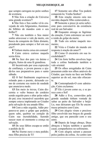 MELQUISEDEQUE, 68 53
que sempre carregara no peito sonhos
de aventura;
5 Não fora a criação do Universo
uma grande aventura?!
6 Não fora o Seu sonho vê-lo cra-
vejado de sóis fulgurantes, iluminan-
do bilhões de mundos com o seu
brilho?!
7 Não era também o Seu maior
sonho atravessar o vale da morte, em
busca da conquista do Éden distante,
prendendo para sempre o Sol em seu
céu?!
8 Tinham muita coisa em comum!
9 Caim estava curioso naquela
sexta-feira.
10 Na face dos pais via ânimo e
alegria, frutos de uma fé grandiosa.
11 Incentivado por essa expressão
de confiança, o jovem passou a aju-
dá-los nos preparativos para o santo
sábado.
12 O Sol finalmente esquivou-se
rolando para o poente, deixando co-
mo de costume seu rastro de saudade
que anunciava medo.
13 Em meio às trevas, Caim dis-
cerniu o vulto branco do cordeiro
sendo erguido para o altar pelas mãos
do pai; esse incansável sacerdote que
sempre estava implorando ao Criador
pela salvação de seu amado filho.
14 Com a mão erguida, Adão pre-
parava-se para o golpe que poderia,
quem sabe, quebrar no coração de
Caim sua incredulidade, fazendo
nascer num só momento a crença na
salvação.
15 De seus lábios escapa-se então
o pedido da fé:
16 Pai Eterno ouve o meu pedido;
meu filho precisa de Ti!
17 Somente um olhar Teu poderá
conquistá-lo; Venha Senhor!
18 Esta oração sincera caiu nos
ouvidos daquele filho comovendo-o.
19 Somente a prece já seria sufici-
ente para convencê-lo da existência
real de um Salvador.
20 Enquanto enxuga as lágrimas
da emoção, Caim estremece ao ouvir
o ruído do golpe da morte.
21 Tudo era solene naquele mo-
mento;
22 Viria o Criador do mundo em
resposta à oração do amor?!
23 Como O encararia em sua in-
credulidade?!
24 Um forte brilho envolveu logo
toda a colina banhando também o
vale oriental.
25 Os olhos arregalados de Caim
pousaram então nos olhos amáveis do
Criador, que trazia na face um brilho
superior ao do sol, mas não ofuscan-
te.
26 Contemplando-O com admira-
ção, Caim exclamou:
27 Ele é jovem como eu, e se pa-
rece com o Sol!
28 Adão e Eva, comovidos pela
grande saudade tinham vontade de
saltar ao peito do Salvador e beijá-
Lo, mas deixaram que Ele Se encon-
trasse primeiro com Caim.
29 Com alegria viram o precioso
filho envolvido nos braços do grande
amigo, que era parecido com o seu
astro.
30 Depois de longo abraço, Deus
abraçou e beijou também o querido
casal, companheiros no sofrimento.
31 Com alegria saíram a passear
pelos jardins da colina. Ao centro iam
 