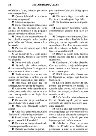 54 MELQUISEDEQUE, 68
o Criador e Caim, ladeados por Adão
e sua companheira.
32 Quanta felicidade experimen-
tavam nesses passos!
33 Estavam completos.
34 Caim, conquistado pela afeição
do Pai Eterno, mostrou-Lhe seus
animais de estimação e seu pequeno
jardim carregado de lindas flores.
35 Como estava encantado por vê-
los coloridos naquela noite desfeita
pelo brilho do Criador, como sob a
luz do dia!
36 Parecia até mesmo que o Sol
baixara a eles.
37 Ao pensar no Sol, Caim como
o amava muito, passou a falar sobre
ele dizendo:
38 Como ele é belo e bom!
39 Quando ele vai-se embora,
deixa em suas lágrimas de sangue um
sentimento de tristeza e temor.
40 Tudo desaparece em sua au-
sência: os animais, o jardim; até os
passarinhos silenciam os seus cantos!
41 Mas basta ele dizer que vai
aparecer, tudo se enche de encanto;
42 A natureza se desperta de man-
sinho, parecendo ainda temer as tre-
vas, mas quando as vê fugir, fica
alerta e canta;
43 Os animais, os passarinhos, o
jardim, tudo volta a viver feliz!
44 Mas, esta felicidade sempre
acaba!
45 Após falar estas palavras, Caim
fitando o Criador indagou curioso:
46 Papai sempre diz que foi você
quem criou o Sol. É verdade?
47 Com um sorriso de sinceridade
Deus respondeu-lhe que sim.
48 Quando Você o fez no princí-
pio, continuou Caim, ele já fugia para
o poente?
49 Ele nunca foge, respondeu o
Eterno, é o mundo quem foge dele.
50 Ele fica triste com essa ingrati-
dão!
51 Mas como? Perguntou Caim,
contemplando curioso Sua face de
luz.
52 Com palavras carinhosas, Deus
passou a contar-lhe a história de Lú-
cifer que, em sua ingratidão baniu de
seus olhos e dos olhos de uma multi-
dão de criaturas, o brilho de Sua
face - o Verdadeiro Sol.
53 Depois de assim agir, iludiu a
muitos dizendo que foi o Sol quem
fugiu deles.
54 Continuou o Criador dizendo:
Com sua astúcia, o anjo rebelde pro-
curou arrastar o ser humano para as
trevas, e conseguiu.
55 O Sol naquele dia, chorou tan-
tas lágrimas de sangue, que banhou
todo o céu.
56 Em seu último suspiro de luz,
porém, ele prometeu ao mundo já
tomado pelas trevas, voltar um dia a
brilhar para sempre, enchendo todo o
seu seio de vida.
57 Após falar-lhe estas palavras, o
Eterno fitando aquele jovem, com
expressão de tristeza nos olhos con-
cluiu dizendo:
58 Hoje, o anjo rebelde promete a
seus seguidores que irá com sua força
deter o sol, mas ele jamais conseguirá
realizar esse plano, pois não possui o
laço que poderá detê-lo: o amor.
59 Cabisbaixo, Caim ouviu dos
lábios do Criador essa história de
promessas, a qual já se cansara de
 