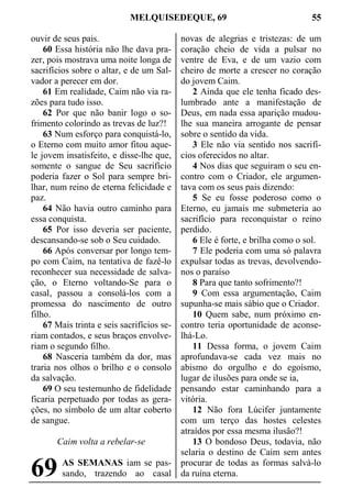 MELQUISEDEQUE, 69 55
ouvir de seus pais.
60 Essa história não lhe dava pra-
zer, pois mostrava uma noite longa de
sacrifícios sobre o altar, e de um Sal-
vador a perecer em dor.
61 Em realidade, Caim não via ra-
zões para tudo isso.
62 Por que não banir logo o so-
frimento colorindo as trevas de luz?!
63 Num esforço para conquistá-lo,
o Eterno com muito amor fitou aque-
le jovem insatisfeito, e disse-lhe que,
somente o sangue de Seu sacrifício
poderia fazer o Sol para sempre bri-
lhar, num reino de eterna felicidade e
paz.
64 Não havia outro caminho para
essa conquista.
65 Por isso deveria ser paciente,
descansando-se sob o Seu cuidado.
66 Após conversar por longo tem-
po com Caim, na tentativa de fazê-lo
reconhecer sua necessidade de salva-
ção, o Eterno voltando-Se para o
casal, passou a consolá-los com a
promessa do nascimento de outro
filho.
67 Mais trinta e seis sacrifícios se-
riam contados, e seus braços envolve-
riam o segundo filho.
68 Nasceria também da dor, mas
traria nos olhos o brilho e o consolo
da salvação.
69 O seu testemunho de fidelidade
ficaria perpetuado por todas as gera-
ções, no símbolo de um altar coberto
de sangue.
Caim volta a rebelar-se
AS SEMANAS iam se pas-
sando, trazendo ao casal
novas de alegrias e tristezas: de um
coração cheio de vida a pulsar no
ventre de Eva, e de um vazio com
cheiro de morte a crescer no coração
do jovem Caim.
2 Ainda que ele tenha ficado des-
lumbrado ante a manifestação de
Deus, em nada essa aparição mudou-
lhe sua maneira arrogante de pensar
sobre o sentido da vida.
3 Ele não via sentido nos sacrifí-
cios oferecidos no altar.
4 Nos dias que seguiram o seu en-
contro com o Criador, ele argumen-
tava com os seus pais dizendo:
5 Se eu fosse poderoso como o
Eterno, eu jamais me submeteria ao
sacrifício para reconquistar o reino
perdido.
6 Ele é forte, e brilha como o sol.
7 Ele poderia com uma só palavra
expulsar todas as trevas, devolvendo-
nos o paraíso
8 Para que tanto sofrimento?!
9 Com essa argumentação, Caim
supunha-se mais sábio que o Criador.
10 Quem sabe, num próximo en-
contro teria oportunidade de aconse-
lhá-Lo.
11 Dessa forma, o jovem Caim
aprofundava-se cada vez mais no
abismo do orgulho e do egoísmo,
lugar de ilusões para onde se ia,
pensando estar caminhando para a
vitória.
12 Não fora Lúcifer juntamente
com um terço das hostes celestes
atraídos por essa mesma ilusão?!
13 O bondoso Deus, todavia, não
selaria o destino de Caim sem antes
procurar de todas as formas salvá-lo
da ruína eterna.69
 