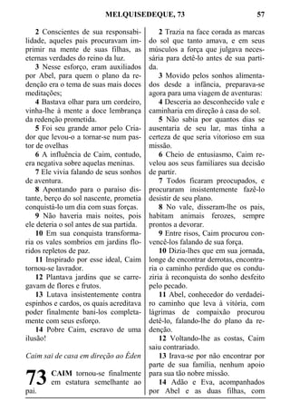 MELQUISEDEQUE, 73 57
2 Conscientes de sua responsabi-
lidade, aqueles pais procuravam im-
primir na mente de suas filhas, as
eternas verdades do reino da luz.
3 Nesse esforço, eram auxiliados
por Abel, para quem o plano da re-
denção era o tema de suas mais doces
meditações;
4 Bastava olhar para um cordeiro,
vinha-lhe à mente a doce lembrança
da redenção prometida.
5 Foi seu grande amor pelo Cria-
dor que levou-o a tornar-se num pas-
tor de ovelhas
6 A influência de Caim, contudo,
era negativa sobre aquelas meninas.
7 Ele vivia falando de seus sonhos
de aventura.
8 Apontando para o paraíso dis-
tante, berço do sol nascente, prometia
conquistá-lo um dia com suas forças.
9 Não haveria mais noites, pois
ele deteria o sol antes de sua partida.
10 Em sua conquista transforma-
ria os vales sombrios em jardins flo-
ridos repletos de paz.
11 Inspirado por esse ideal, Caim
tornou-se lavrador.
12 Plantava jardins que se carre-
gavam de flores e frutos.
13 Lutava insistentemente contra
espinhos e cardos, os quais acreditava
poder finalmente bani-los completa-
mente com seus esforço.
14 Pobre Caim, escravo de uma
ilusão!
Caim sai de casa em direção ao Éden
CAIM tornou-se finalmente
em estatura semelhante ao
pai.
2 Trazia na face corada as marcas
do sol que tanto amava, e em seus
músculos a força que julgava neces-
sária para detê-lo antes de sua parti-
da.
3 Movido pelos sonhos alimenta-
dos desde a infância, preparava-se
agora para uma viagem de aventuras:
4 Desceria ao desconhecido vale e
caminharia em direção à casa do sol.
5 Não sabia por quantos dias se
ausentaria de seu lar, mas tinha a
certeza de que seria vitorioso em sua
missão.
6 Cheio de entusiasmo, Caim re-
velou aos seus familiares sua decisão
de partir.
7 Todos ficaram preocupados, e
procuraram insistentemente fazê-lo
desistir de seu plano.
8 No vale, disseram-lhe os pais,
habitam animais ferozes, sempre
prontos a devorar.
9 Entre risos, Caim procurou con-
vencê-los falando de sua força.
10 Dizia-lhes que em sua jornada,
longe de encontrar derrotas, encontra-
ria o caminho perdido que os condu-
ziria à reconquista do sonho desfeito
pelo pecado.
11 Abel, conhecedor do verdadei-
ro caminho que leva à vitória, com
lágrimas de compaixão procurou
detê-lo, falando-lhe do plano da re-
denção.
12 Voltando-lhe as costas, Caim
saiu contrariado.
13 Irava-se por não encontrar por
parte de sua família, nenhum apoio
para sua tão nobre missão.
14 Adão e Eva, acompanhados
por Abel e as duas filhas, com
73
 