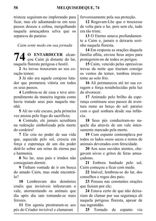 58 MELQUISEDEQUE, 74
tristeza seguiram-no implorando para
ficar, mas ele adiantando-se em seus
passos desceu a colina, mergulhando
naquela ameaçadora selva que os
separava do paraíso.
Caim sente medo em sua jornada
O ENTARDECER alcan-
çou Caim já distante do lar,
naquela floresta perigosa e hostil.
2 As trevas trouxeram ao seu co-
ração temor;
3 Já não era aquele corajoso luta-
dor que prometera vitória em todos
os seus passos.
4 Lembrou-se de casa e teve arre-
pendimento da maneira ingrata como
havia tratado seus pais naquela ma-
nhã.
5 Ali no vale escuro, pela primeira
vez ansiou pelo fogo do sacrifício;
6 Contudo, ele jamais acreditara
na redenção simbolizada pela morte
do cordeiro!
7 Ele cria no poder de sua vida
que, aquecida pelo sol, crescia em
força e esperança de um dia poder
detê-lo sobre um reino de eterna paz
e harmonia.
8 No lar, seus pais e irmãos não
conseguiam dormir.
9 Tinham vontade de ir em busca
do amado Caim, mas onde encontrá-
lo?
10 Lembravam dos demônios
cruéis que invisíveis infestavam o
vale, atormentando os animais que
dia após dia iam tornando-se mais
ferozes.
11 Em agonia prostraram-se aos
pés do Criador invisível e clamaram
fervorosamente pela sua proteção.
12 Rogavam-Lhe que o trouxesse
de volta para o lar, pois sem ele, tudo
era tão triste.
13 O Eterno amava profundamen-
te a Caim e, jamais o deixaria sozi-
nho naquela floresta.
14 Em resposta as orações daquela
família aflita, enviou Seus anjos para
protegerem-no de todos os perigos.
15 Caim, vencido pelas opressivas
trevas da noite que traziam consigo
os ventos do temor, tombou irresis-
tente ao solo frio.
16 Ali permaneceu até ter sua co-
ragem e força restabelecidas pela luz
do alvorecer.
17 Animado pelo brilho da espe-
rança continuou seus passos de aven-
tura rumo ao berço do sol: paraíso
com o qual sonhara desde sua infân-
cia.
18 Seus pés conduziram-no na-
quele dia através de um vale inten-
samente marcado pela morte.
19 Com espanto contemplava por
todos os lados ossos secos e restos de
animais devorados com ferocidade.
20 Aos seus ouvidos atentos, che-
gavam uivos e gritos de feras amea-
çadoras.
21 Embora banhado pelo sol,
Caim começou a ficar com medo.
22 Imóvel, lembrou-se do lar, dos
conselhos e rogos dos pais;
23 Pensou nas constantes orações
que faziam por ele;
24 Estava certo de que não deixa-
riam de clamar por sua segurança ali
naquela perigosa floresta, apesar de
sua ingratidão.
25 Tomado de espanto viu
74
 
