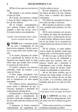 6 MELQUISEDEQUE, 9, 10
19 Sois livres para me servirem ou
não.
20 Amando a luz estareis ligados
à Fonte da Vida.
21 Lúcifer, que passara a cobiçar
o trono de Deus, indagou-Lhe o mo-
tivo de Seu silêncio.
22 O Criador, contemplando-o
com infinita tristeza, disse-lhe: É
chegada a hora das trevas; você é
livre para realizar seus propósitos.
Lúcifer coloca dúvidas sobre o Eter-
no nos corações dos anjos
VENDO que o momento propí-
cio para a propagação de sua
teoria havia chegado, Lúcifer convo-
cou os anjos para uma reunião espe-
cial.
2 As hostes, desejosas de conhe-
cer o significado do silêncio do Pai,
tomaram seus lugares junto ao mag-
nífico anjo, que sempre lhes revelara
os tesouros do reino da luz.
3 Lúcifer começou seu discurso
exaltando, como de costume, o go-
verno do Eterno.
4 Num amplo retrospecto, lem-
brou-lhes as grandiosas revelações
que os enriquecera em toda aquela
eternidade.
5 O silêncio divino, apresentou-o
como sendo a indicação de que o
Universo alcançara a plenitude do
conhecimento oriundo da luz.
6 Silenciando, o Eterno abria-lhes
caminho para o entendimento de
mistérios ainda não sondados, manti-
dos até então além dos limites de Seu
governo.
7 Surpresas, as hostes tomaram
conhecimento da experiência de
Lúcifer sobre as trevas.
8 Com eloquência, ele falou-lhes
da ciência do bem e do mal, indican-
do-a como o caminho das maiores
realizações.
9 O efeito de suas palavras logo se
fez sentir em todo o Universo.
10 A questão era decisiva e explo-
siva, gerando pela primeira vez dis-
córdia.
11 Os seres racionais, em sua pro-
va, tinham de optar por permanecer
somente com o conhecimento da luz,
o qual Lúcifer afirmava haver chega-
do ao seu limite, ou se aventurar no
conhecimento da ciência do bem e do
mal.
12 No começo, os anjos debate-
ram-se diante da questão, sendo logo
depois todo o Universo posto à prova.
13 Dir-se-ia que a ciência do bem
e do mal haveria de arrebanhar a
maior parte das criaturas, mas, aos
poucos, muitos que a princípio se
empolgaram com a teoria, desperta-
ram para a ilusão da mesma, reafir-
mando sua fidelidade ao reino da luz.
14 Ao fim desse conflito, que se
arrastou por longo tempo, revelou-se
um terço das estrelas do céu ao lado
de Lúcifer, e as restantes, ainda que
abaladas pela prova ao lado do Eter-
no.
Lúcifer e os rebeldes solicitam o
trono para reinar no lugar do Eterno
A CIÊNCIA do bem e do
mal fora apregoada por Lúci-
fer como um novo sistema de gover-
no.
2 Mas como exercê-lo, se o Eterno
continuava reinando em Sião?
9
10
 