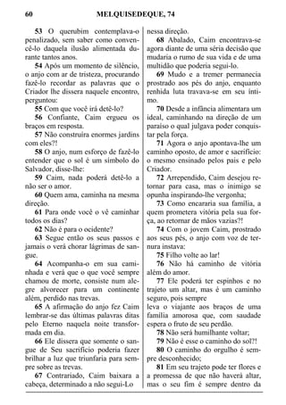 60 MELQUISEDEQUE, 74
53 O querubim contemplava-o
penalizado, sem saber como conven-
cê-lo daquela ilusão alimentada du-
rante tantos anos.
54 Após um momento de silêncio,
o anjo com ar de tristeza, procurando
fazê-lo recordar as palavras que o
Criador lhe dissera naquele encontro,
perguntou:
55 Com que você irá detê-lo?
56 Confiante, Caim ergueu os
braços em resposta.
57 Não construíra enormes jardins
com eles?!
58 O anjo, num esforço de fazê-lo
entender que o sol é um símbolo do
Salvador, disse-lhe:
59 Caim, nada poderá detê-lo a
não ser o amor.
60 Quem ama, caminha na mesma
direção.
61 Para onde você o vê caminhar
todos os dias?
62 Não é para o ocidente?
63 Segue então os seus passos e
jamais o verá chorar lágrimas de san-
gue.
64 Acompanha-o em sua cami-
nhada e verá que o que você sempre
chamou de morte, consiste num ale-
gre alvorecer para um continente
além, perdido nas trevas.
65 A afirmação do anjo fez Caim
lembrar-se das últimas palavras ditas
pelo Eterno naquela noite transfor-
mada em dia.
66 Ele dissera que somente o san-
gue de Seu sacrifício poderia fazer
brilhar a luz que triunfaria para sem-
pre sobre as trevas.
67 Contrariado, Caim baixara a
cabeça, determinado a não segui-Lo
nessa direção.
68 Abalado, Caim encontrava-se
agora diante de uma séria decisão que
mudaria o rumo de sua vida e de uma
multidão que poderia segui-lo.
69 Mudo e a tremer permanecia
prostrado aos pés do anjo, enquanto
renhida luta travava-se em seu ínti-
mo.
70 Desde a infância alimentara um
ideal, caminhando na direção de um
paraíso o qual julgava poder conquis-
tar pela força.
71 Agora o anjo apontava-lhe um
caminho oposto, de amor e sacrifício:
o mesmo ensinado pelos pais e pelo
Criador.
72 Arrependido, Caim desejou re-
tornar para casa, mas o inimigo se
opunha inspirando-lhe vergonha;
73 Como encararia sua família, a
quem prometera vitória pela sua for-
ça, ao retornar de mãos vazias?!
74 Com o jovem Caim, prostrado
aos seus pés, o anjo com voz de ter-
nura instava:
75 Filho volte ao lar!
76 Não há caminho de vitória
além do amor.
77 Ele poderá ter espinhos e no
trajeto um altar, mas é um caminho
seguro, pois sempre
leva o viajante aos braços de uma
família amorosa que, com saudade
espera o fruto de seu perdão.
78 Não será humilhante voltar;
79 Não é esse o caminho do sol?!
80 O caminho do orgulho é sem-
pre desconhecido;
81 Em seu trajeto pode ter flores e
a promessa de que não haverá altar,
mas o seu fim é sempre dentro da
 