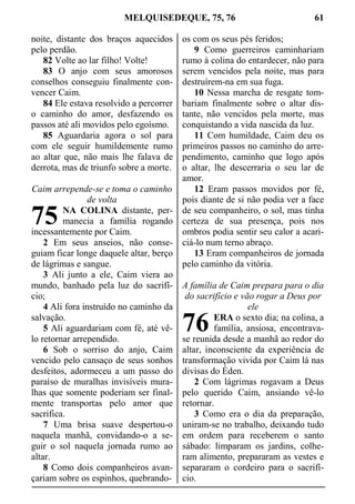 MELQUISEDEQUE, 75, 76 61
noite, distante dos braços aquecidos
pelo perdão.
82 Volte ao lar filho! Volte!
83 O anjo com seus amorosos
conselhos conseguiu finalmente con-
vencer Caim.
84 Ele estava resolvido a percorrer
o caminho do amor, desfazendo os
passos até ali movidos pelo egoísmo.
85 Aguardaria agora o sol para
com ele seguir humildemente rumo
ao altar que, não mais lhe falava de
derrota, mas de triunfo sobre a morte.
Caim arrepende-se e toma o caminho
de volta
NA COLINA distante, per-
manecia a família rogando
incessantemente por Caim.
2 Em seus anseios, não conse-
guiam ficar longe daquele altar, berço
de lágrimas e sangue.
3 Ali junto a ele, Caim viera ao
mundo, banhado pela luz do sacrifí-
cio;
4 Ali fora instruído no caminho da
salvação.
5 Ali aguardariam com fé, até vê-
lo retornar arrependido.
6 Sob o sorriso do anjo, Caim
vencido pelo cansaço de seus sonhos
desfeitos, adormeceu a um passo do
paraíso de muralhas invisíveis mura-
lhas que somente poderiam ser final-
mente transportas pelo amor que
sacrifica.
7 Uma brisa suave despertou-o
naquela manhã, convidando-o a se-
guir o sol naquela jornada rumo ao
altar.
8 Como dois companheiros avan-
çariam sobre os espinhos, quebrando-
os com os seus pés feridos;
9 Como guerreiros caminhariam
rumo à colina do entardecer, não para
serem vencidos pela noite, mas para
destruírem-na em sua fuga.
10 Nessa marcha de resgate tom-
bariam finalmente sobre o altar dis-
tante, não vencidos pela morte, mas
conquistando a vida nascida da luz.
11 Com humildade, Caim deu os
primeiros passos no caminho do arre-
pendimento, caminho que logo após
o altar, lhe descerraria o seu lar de
amor.
12 Eram passos movidos por fé,
pois diante de si não podia ver a face
de seu companheiro, o sol, mas tinha
certeza de sua presença, pois nos
ombros podia sentir seu calor a acari-
ciá-lo num terno abraço.
13 Eram companheiros de jornada
pelo caminho da vitória.
A família de Caim prepara para o dia
do sacrifício e vão rogar a Deus por
ele
ERA o sexto dia; na colina, a
família, ansiosa, encontrava-
se reunida desde a manhã ao redor do
altar, inconsciente da experiência de
transformação vivida por Caim lá nas
divisas do Éden.
2 Com lágrimas rogavam a Deus
pelo querido Caim, ansiando vê-lo
retornar.
3 Como era o dia da preparação,
uniram-se no trabalho, deixando tudo
em ordem para receberem o santo
sábado: limparam os jardins, colhe-
ram alimento, prepararam as vestes e
separaram o cordeiro para o sacrifí-
cio.
75
76
 