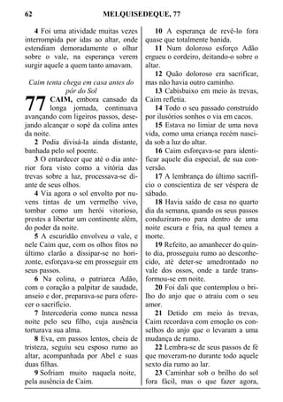 62 MELQUISEDEQUE, 77
4 Foi uma atividade muitas vezes
interrompida por idas ao altar, onde
estendiam demoradamente o olhar
sobre o vale, na esperança verem
surgir aquele a quem tanto amavam.
Caim tenta chega em casa antes do
pôr do Sol
CAIM, embora cansado da
longa jornada, continuava
avançando com ligeiros passos, dese-
jando alcançar o sopé da colina antes
da noite.
2 Podia divisá-la ainda distante,
banhada pelo sol poente.
3 O entardecer que até o dia ante-
rior fora visto como a vitória das
trevas sobre a luz, processava-se di-
ante de seus olhos.
4 Via agora o sol envolto por nu-
vens tintas de um vermelho vivo,
tombar como um herói vitorioso,
prestes a libertar um continente além,
do poder da noite.
5 A escuridão envolveu o vale, e
nele Caim que, com os olhos fitos no
último clarão a dissipar-se no hori-
zonte, esforçava-se em prosseguir em
seus passos.
6 Na colina, o patriarca Adão,
com o coração a palpitar de saudade,
anseio e dor, preparava-se para ofere-
cer o sacrifício.
7 Intercederia como nunca nessa
noite pelo seu filho, cuja ausência
torturava sua alma.
8 Eva, em passos lentos, cheia de
tristeza, seguiu seu esposo rumo ao
altar, acompanhada por Abel e suas
duas filhas.
9 Sofriam muito naquela noite,
pela ausência de Caim.
10 A esperança de revê-lo fora
quase que totalmente banida.
11 Num doloroso esforço Adão
ergueu o cordeiro, deitando-o sobre o
altar.
12 Quão doloroso era sacrificar,
mas não havia outro caminho.
13 Cabisbaixo em meio às trevas,
Caim refletia.
14 Todo o seu passado construído
por ilusórios sonhos o via em cacos.
15 Estava no limiar de uma nova
vida, como uma criança recém nasci-
da sob a luz do altar.
16 Caim esforçava-se para identi-
ficar aquele dia especial, de sua con-
versão.
17 A lembrança do último sacrifí-
cio o conscientiza de ser véspera de
sábado.
18 Havia saído de casa no quarto
dia da semana, quando os seus passos
conduziram-no para dentro de uma
noite escura e fria, na qual temeu a
morte.
19 Refeito, ao amanhecer do quin-
to dia, prosseguiu rumo ao desconhe-
cido, até deter-se amedrontado no
vale dos ossos, onde a tarde trans-
formou-se em noite.
20 Foi dali que contemplou o bri-
lho do anjo que o atraiu com o seu
amor.
21 Detido em meio às trevas,
Caim recordava com emoção os con-
selhos do anjo que o levaram a uma
mudança de rumo.
22 Lembra-se de seus passos de fé
que moveram-no durante todo aquele
sexto dia rumo ao lar.
23 Caminhar sob o brilho do sol
fora fácil, mas o que fazer agora,
77
 