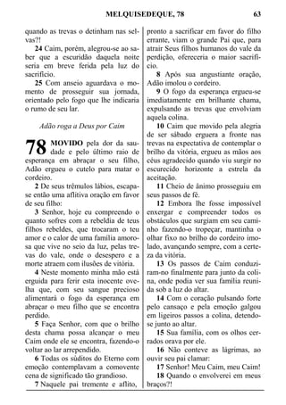 MELQUISEDEQUE, 78 63
quando as trevas o detinham nas sel-
vas?!
24 Caim, porém, alegrou-se ao sa-
ber que a escuridão daquela noite
seria em breve ferida pela luz do
sacrifício.
25 Com anseio aguardava o mo-
mento de prosseguir sua jornada,
orientado pelo fogo que lhe indicaria
o rumo de seu lar.
Adão roga a Deus por Caim
MOVIDO pela dor da sau-
dade e pelo último raio de
esperança em abraçar o seu filho,
Adão ergueu o cutelo para matar o
cordeiro.
2 De seus trêmulos lábios, escapa-
se então uma aflitiva oração em favor
de seu filho:
3 Senhor, hoje eu compreendo o
quanto sofres com a rebeldia de teus
filhos rebeldes, que trocaram o teu
amor e o calor de uma família amoro-
sa que vive no seio da luz, pelas tre-
vas do vale, onde o desespero e a
morte atraem com ilusões de vitória.
4 Neste momento minha mão está
erguida para ferir esta inocente ove-
lha que, com seu sangue precioso
alimentará o fogo da esperança em
abraçar o meu filho que se encontra
perdido.
5 Faça Senhor, com que o brilho
desta chama possa alcançar o meu
Caim onde ele se encontra, fazendo-o
voltar ao lar arrependido.
6 Todas os súditos do Eterno com
emoção contemplavam a comovente
cena de significado tão grandioso.
7 Naquele pai tremente e aflito,
pronto a sacrificar em favor do filho
errante, viam o grande Pai que, para
atrair Seus filhos humanos do vale da
perdição, ofereceria o maior sacrifí-
cio.
8 Após sua angustiante oração,
Adão imolou o cordeiro.
9 O fogo da esperança ergueu-se
imediatamente em brilhante chama,
expulsando as trevas que envolviam
aquela colina.
10 Caim que movido pela alegria
de ser sábado erguera a fronte nas
trevas na expectativa de contemplar o
brilho da vitória, ergueu as mãos aos
céus agradecido quando viu surgir no
escurecido horizonte a estrela da
aceitação.
11 Cheio de ânimo prosseguiu em
seus passos de fé.
12 Embora lhe fosse impossível
enxergar e compreender todos os
obstáculos que surgiam em seu cami-
nho fazendo-o tropeçar, mantinha o
olhar fixo no brilho do cordeiro imo-
lado, avançando sempre, com a certe-
za da vitória.
13 Os passos de Caim conduzi-
ram-no finalmente para junto da coli-
na, onde podia ver sua família reuni-
da sob a luz do altar.
14 Com o coração pulsando forte
pelo cansaço e pela emoção galgou
em ligeiros passos a colina, detendo-
se junto ao altar.
15 Sua família, com os olhos cer-
rados orava por ele.
16 Não conteve as lágrimas, ao
ouvir seu pai clamar:
17 Senhor! Meu Caim, meu Caim!
18 Quando o envolverei em meus
braços?!
78
 