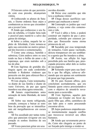 MELQUISEDEQUE, 79 65
3 Estavam certos de que persistin-
do com essa pressão, alcançariam
vitória.
4 Conhecendo os planos de Sata-
nás, o Eterno ordenou Seus anjos a
combaterem as trevas que circundari-
am o jovem Caim.
5 Ainda que conhecesse o seu fu-
turo de rebeldia, o Criador faria todo
o possível para mantê-lo a salvo das
garras do inimigo.
6 Sobre a colina, naquele lar re-
pleto de felicidade, Caim tornara-se
após sua conversão no motivo princi-
pal dos louvores e comemorações.
7 Como uma criança, humilde e
submissa, Caim andava entre os seus
tendo na face o brilho do amor e da
esperança, que eram nutridos sob a
luz do altar.
8 Com lágrimas de gratidão dis-
tinguia agora em cada cordeirinho
imolado o Redentor vindouro que
pereceria em dor para oferecer-lhes a
luz da eterna vitória.
9 Com alegria, Caim testemunha-
va diante de sua família e diante do
vasto Universo, da paz que agora
inundava sua alma agora renascida;
10 Jamais experimentara antes
sensação de tanta liberdade, de tanto
amor.
11 Sobre sua mente refrigerada,
contudo, começou a baixar as som-
bras da provação que se intensifica-
ram até mergulharem-no em escura
noite.
12 Era assediado por tantas tenta-
ções que pareciam revigorar em seu
coração os sonhos ilusórios de seu
passado.
13 Vozes pareciam gritar em seus
ouvidos dizendo:
14 Deixe esse caminho que não
leva a nenhuma vitória!
15 Chega desses sacrifícios san-
grentos que enaltecem a morte!
16 Contemple os jardins que você
plantou, e veja como eles comemo-
ram a vida.
17 Você é sábio e forte, e poderá
construir um império de paz e pros-
peridade, colorido por extensos jar-
dins que florescerão numa eterna
primavera de sol.
18 Sacudido por essa tempestade
de tentações, Caim quase vacilando,
deixou transparecer em seu semblan-
te a agonia que lhe inundava a alma.
19 Assim, sua aflição foi logo
percebida pela sua família que, preo-
cupada procurou saber dele as razões
de sua angústia.
20 Temendo expor para sua famí-
lia o que lhe afligia, calou-se afir-
mando que era apenas um sentimento
de pesar que logo passaria.
21 Os pais ficaram aflitos, pois
concluíram acertadamente, que era
Satanás quem estava pressionando-o
com o objetivo de arrastá-lo nova-
mente para a escravidão.
22 Com lágrimas, aqueles pais
clamaram ao Criador em favor da-
quele filho que, aflito, caminhava de
um lado para o outro procurando
encontrar alívio.
23 Anjos poderosos empenhavam-
se insistentemente naquele conflito
que travava-se invisível aos olhos
humanos.
24 Ainda que severamente prova-
do, Caim não chegaria ao ponto de
ser forçado pelo inimigo a render-se
 