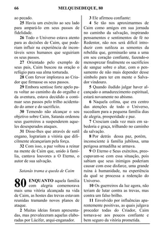 66 MELQUISEDEQUE, 80
ao pecado.
25 Havia um exército ao seu lado
para ampará-lo em seus passos de
fidelidade.
26 Todo o Universo estava atento
para as decisões de Caim, que pode-
riam influir na experiência de incon-
táveis seres humanos que seguiriam
os seus passos.
27 Orientado pelo exemplo de
seus pais, Caim buscou na oração o
refúgio para sua alma torturada.
28 Com fervor implorava ao Cria-
dor que firmasse os seus passos.
29 Embora sentisse forte apelo pa-
ra voltar ao caminho da do orgulho e
da aventura, estava decidido a conti-
nuar seus passos pelo trilho acidenta-
do do amor e do sacrifício.
30 Temendo não alcançar o seu
objetivo sobre Caim, Satanás ordenou
seus guerreiros a suspenderem aque-
les desesperados ataques.
31 Disse-lhes que através de sutil
engano, lograriam a vitória que difi-
cilmente alcançariam pela força.
32 Com isso, a paz voltou a reinar
na mente de Caim que, unido à famí-
lia, cantava louvores a O Eterno, o
autor de sua salvação.
Satanás trama a queda de Caim
ENQUANTO aquela família
com alegria comemorava
mais uma vitória alcançada na vida
de Caim, as hostes das trevas estavam
reunidas tramando novos planos de
ataque.
2 Muitas ideias foram apresenta-
das, mas prevaleceram aquelas elabo-
radas por Lúcifer, arqui-enganador.
3 Ele afirmou confiante:
4 Se tão nos aproximarmos de
Caim como amigos em sua jornada
no caminho da salvação, inspirando
pensamentos e sentimentos de fé no
Redentor, não nos será difícil intro-
duzir com sutileza as sementes da
rebeldia que, germinarão uma a uma
em seu coração confiante, fazendo-o
menosprezar finalmente os sacrifícios
de sangue sobre o altar, com o pen-
samento de não mais depender desse
símbolo para ter em mente o Salva-
dor vindouro.
5 Quando iludido julgar haver al-
cançado o amadurecimento espiritual,
estará novamente no abismo.
6 Naquela colina, que era centro
das atenções de todo o Universo,
sucediam para a pequena família dias
de alegria, prosperidade e paz.
7 Cresciam cada vez mais em sa-
bedoria e graça, trilhando no caminho
da salvação.
8 Por detrás dessa paz, porém,
inconsciente à família jubilosa, uma
perigosa armadilha se armava.
9 O Eterno e Seus exércitos, preo-
cupavam-se com essa situação, pois
sabiam que seus inimigos poderiam
causar com esse disfarce, uma grande
ruína à humanidade, na experiência
da qual se processa a redenção do
Universo.
10 Os guerreiros da luz agora, não
teriam de lutar contra as trevas, mas
contra um falso brilho.
11 Envolvido por influências apa-
rentemente positivas, as quais julgava
proceder todas do Criador, Caim
tornava-se aos poucos confiante e
bem seguro da vitória prometida.
80
 