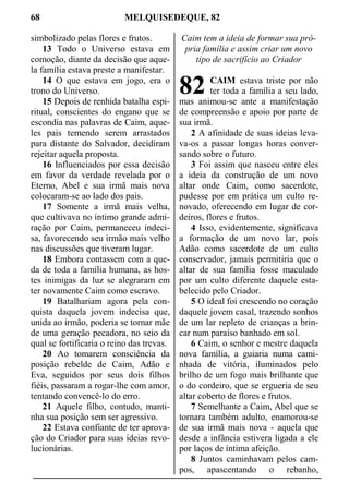 68 MELQUISEDEQUE, 82
simbolizado pelas flores e frutos.
13 Todo o Universo estava em
comoção, diante da decisão que aque-
la família estava preste a manifestar.
14 O que estava em jogo, era o
trono do Universo.
15 Depois de renhida batalha espi-
ritual, conscientes do engano que se
escondia nas palavras de Caim, aque-
les pais temendo serem arrastados
para distante do Salvador, decidiram
rejeitar aquela proposta.
16 Influenciados por essa decisão
em favor da verdade revelada por o
Eterno, Abel e sua irmã mais nova
colocaram-se ao lado dos pais.
17 Somente a irmã mais velha,
que cultivava no íntimo grande admi-
ração por Caim, permaneceu indeci-
sa, favorecendo seu irmão mais velho
nas discussões que tiveram lugar.
18 Embora contassem com a que-
da de toda a família humana, as hos-
tes inimigas da luz se alegraram em
ter novamente Caim como escravo.
19 Batalhariam agora pela con-
quista daquela jovem indecisa que,
unida ao irmão, poderia se tornar mãe
de uma geração pecadora, no seio da
qual se fortificaria o reino das trevas.
20 Ao tomarem consciência da
posição rebelde de Caim, Adão e
Eva, seguidos por seus dois filhos
fiéis, passaram a rogar-lhe com amor,
tentando convencê-lo do erro.
21 Aquele filho, contudo, manti-
nha sua posição sem ser agressivo.
22 Estava confiante de ter aprova-
ção do Criador para suas ideias revo-
lucionárias.
Caim tem a ideia de formar sua pró-
pria família e assim criar um novo
tipo de sacrifício ao Criador
CAIM estava triste por não
ter toda a família a seu lado,
mas animou-se ante a manifestação
de compreensão e apoio por parte de
sua irmã.
2 A afinidade de suas ideias leva-
va-os a passar longas horas conver-
sando sobre o futuro.
3 Foi assim que nasceu entre eles
a ideia da construção de um novo
altar onde Caim, como sacerdote,
pudesse por em prática um culto re-
novado, oferecendo em lugar de cor-
deiros, flores e frutos.
4 Isso, evidentemente, significava
a formação de um novo lar, pois
Adão como sacerdote de um culto
conservador, jamais permitiria que o
altar de sua família fosse maculado
por um culto diferente daquele esta-
belecido pelo Criador.
5 O ideal foi crescendo no coração
daquele jovem casal, trazendo sonhos
de um lar repleto de crianças a brin-
car num paraíso banhado em sol.
6 Caim, o senhor e mestre daquela
nova família, a guiaria numa cami-
nhada de vitória, iluminados pelo
brilho de um fogo mais brilhante que
o do cordeiro, que se ergueria de seu
altar coberto de flores e frutos.
7 Semelhante a Caim, Abel que se
tornara também adulto, enamorou-se
de sua irmã mais nova - aquela que
desde a infância estivera ligada a ele
por laços de íntima afeição.
8 Juntos caminhavam pelos cam-
pos, apascentando o rebanho,
82
 