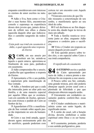 MELQUISEDEQUE, 83, 84 69
enquanto consideravam com interesse
os ensinos de amor escritos na natu-
reza.
9 Adão e Eva, bem como o Cria-
dor e suas hostes fiéis, encontravam
consolo e esperança na experiência
desses dois jovens que, jamais deixa-
ram de refletir nos olhos a chama
aquecida daquele altar que indicava-
lhes o caminho sangrento da reden-
ção.
Caim pede sua irmã em casamento à
Adão, o qual aguarda uma resposta
do Eterno
CAIM, em seu anseio por
constituir um lar, unindo-se
àquela a quem amava, aproximou-se
finalmente de seus pais, pedindo-a
em casamento.
2 Adão compreendeu-lhe o anseio,
e pediu-lhe que aguardasse a resposta
do Eterno.
3 Apresentaria a Ele o seu pedido,
e esperariam pela manifestação de
Sua vontade.
4 Adão, o bondoso pai que a cada
dia intercedia junto ao altar pela sua
família, e de uma maneira especial
por aqueles filhos que se aventura-
vam em caminho de ilusões, apresen-
tou com tristeza o pedido de Caim ao
Senhor da luz.
5 Aguardariam d’Ele a manifesta-
ção de Sua vontade sobre aquele pas-
so tão importante no seio da humani-
dade.
6 Caim e sua irmã amada, aguar-
davam agora ansiosamente pelo dia
do sacrifício, quando poderiam com
certeza ter um encontro com Aquele
que tudo criou.
7 Estavam convictos de que Ele
não recusaria a concretização de seu
sonho, e manifestaria apoio ao seu
ideal de culto.
8 O sol declinou-se ao fim daque-
le sexto dia, dando lugar às trevas de
mais um sábado.
9 Toda a família reuniu-se reve-
rente junto ao altar, enquanto Adão
preparava o cordeiro para o sacrifí-
cio.
10 Viria o Criador em resposta ao
anseio daquele jovem casal?!
11 Esta questão pesava sobre to-
dos eles, e em especial sobre Caim e
sua irmã companheira.
O significado do casamento
O ETERNO ouvira o pedido
de Caim apresentado por
meio de Adão, e estava pronto a ma-
nifestar-Se em resposta a esse anseio.
2 Pesava sobre seu Ser, contudo,
uma grande tristeza, pois não poderia
abençoar aquele jovem casal com a
plenitude de felicidade e paz que
almejavam obterem naquela união.
3 Unicamente um verdadeiro ca-
samento poderia conferir-lhes essas
virtudes.
4 O Criador estabelecera o matri-
mônio como um santo legado, de
significado eterno.
5 A união do casal, sob a benção
divina, deveria simbolizar a união
espiritual entre Deus e os ser huma-
no.
6 O casamento, portanto, perderia
o seu sentido prefigurativo, para
83
84
 