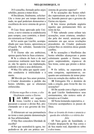 MELQUISEDEQUE, 11 7
3 O conselho, formado pelos anjos
rebeldes, passou a tratar disso.
4 Decidiram, finalmente, solicitar-
Lhe o trono por um tempo determi-
nado, no qual poderiam demonstrar a
excelência do novo sistema de gover-
no.
5 Caso fosse aprovado pelo Uni-
verso, o novo sistema se estabeleceria
para sempre; caso contrário, o domí-
nio retornaria ao Criador.
6 Foi assim que Lúcifer, acompa-
nhado por suas hostes, aproximou-se
d'Aquele Pai sofredor, fazendo-Lhe
tal pedido.
7 O Eterno não era ambicioso,
apenas queria bem às Suas criaturas.
8 Se a ciência do bem e do mal
consistisse realmente num bem mai-
or, não Se oporia à sua implantação,
cedendo o trono a seus defensores.
9 Mas Ele sabia que aquele cami-
nho conduziria à infelicidade e à
morte.
10 Movido por Seu amor protetor,
o Criador desatendeu o pedido das
hostes rebeldes, que se afastaram
enfurecidas.
O Eterno nega-lhes o trono, e eles
blasfemam contra o Eterno
AO LHES ser negado o
trono, Lúcifer e suas hostes
passaram a acusar o divino Rei, pro-
clamando ser o seu governo de tira-
nia.
2 Afirmavam ser sua permanência
no trono a mais patente demonstração
de Sua arbitrariedade.
3 Não lhes concedera liberdade de
escolha?
4 Por que neutralizá-la agora, im-
pedindo-os de pôr em prática um
sistema de governo superior?
5 As acusações das hostes rebel-
des repercutiram por todo o Univer-
so, fazendo parecer que o governo do
Eterno era injusto.
6 Isto trouxe profunda angústia
àqueles que permaneciam fiéis ao
reino da luz.
7 Não sabendo como refutar tais
acusações, essas criaturas, emudeci-
das pela dor moral, ansiavam pelo
momento em que novas revelações
procedentes do Criador pudessem
aclarar-lhes os mistérios desse grande
conflito.
8 As acusações e blasfêmias das
hostes rebeldes alcançavam o ponto
culminante quando o Eterno, num
gesto surpreendente, ergueu-se de
Seu trono, como que pronto a deixá-
lo.
9 Os infiéis, na expectativa de
uma conquista, aquietaram-se, en-
quanto um sentimento de temor pene-
trava no coração dos súditos da luz.
10 Entregaria Ele o domínio de
toda a criação, para livrar-Se das vis
acusações?
11 De acordo com a lógica a partir
da qual Lúcifer fundamentava seus
ensinamentos, não restava outra al-
ternativa ao Criador.
12 Nesta tremenda expectativa, o
Universo acompanhava os passos de
Deus.
Deus se levanta do trono e anuncia a
queda dos rebeldes e a vitória dos
fiéis
13 Num gesto de humildade, o
Criador despojou-Se de Sua coroa e
de Seu manto real, depondo-os sobre
o alvo trono.
11
 