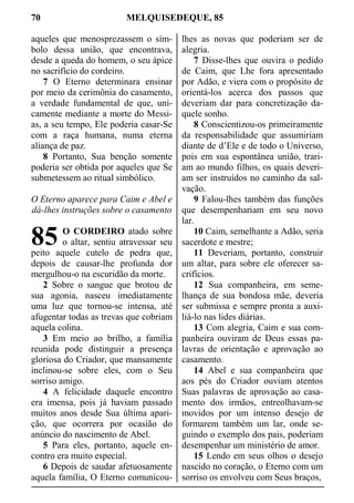 70 MELQUISEDEQUE, 85
aqueles que menosprezassem o sím-
bolo dessa união, que encontrava,
desde a queda do homem, o seu ápice
no sacrifício do cordeiro.
7 O Eterno determinara ensinar
por meio da cerimônia do casamento,
a verdade fundamental de que, uni-
camente mediante a morte do Messi-
as, a seu tempo, Ele poderia casar-Se
com a raça humana, numa eterna
aliança de paz.
8 Portanto, Sua benção somente
poderia ser obtida por aqueles que Se
submetessem ao ritual simbólico.
O Eterno aparece para Caim e Abel e
dá-lhes instruções sobre o casamento
O CORDEIRO atado sobre
o altar, sentiu atravessar seu
peito aquele cutelo de pedra que,
depois de causar-lhe profunda dor
mergulhou-o na escuridão da morte.
2 Sobre o sangue que brotou de
sua agonia, nasceu imediatamente
uma luz que tornou-se intensa, até
afugentar todas as trevas que cobriam
aquela colina.
3 Em meio ao brilho, a família
reunida pode distinguir a presença
gloriosa do Criador, que mansamente
inclinou-se sobre eles, com o Seu
sorriso amigo.
4 A felicidade daquele encontro
era imensa, pois já haviam passado
muitos anos desde Sua última apari-
ção, que ocorrera por ocasião do
anúncio do nascimento de Abel.
5 Para eles, portanto, aquele en-
contro era muito especial.
6 Depois de saudar afetuosamente
aquela família, O Eterno comunicou-
lhes as novas que poderiam ser de
alegria.
7 Disse-lhes que ouvira o pedido
de Caim, que Lhe fora apresentado
por Adão, e viera com o propósito de
orientá-los acerca dos passos que
deveriam dar para concretização da-
quele sonho.
8 Conscientizou-os primeiramente
da responsabilidade que assumiriam
diante de d’Ele e de todo o Universo,
pois em sua espontânea união, trari-
am ao mundo filhos, os quais deveri-
am ser instruídos no caminho da sal-
vação.
9 Falou-lhes também das funções
que desempenhariam em seu novo
lar.
10 Caim, semelhante a Adão, seria
sacerdote e mestre;
11 Deveriam, portanto, construir
um altar, para sobre ele oferecer sa-
crifícios.
12 Sua companheira, em seme-
lhança de sua bondosa mãe, deveria
ser submissa e sempre pronta a auxi-
liá-lo nas lides diárias.
13 Com alegria, Caim e sua com-
panheira ouviram de Deus essas pa-
lavras de orientação e aprovação ao
casamento.
14 Abel e sua companheira que
aos pés do Criador ouviam atentos
Suas palavras de aprovação ao casa-
mento dos irmãos, entreolhavam-se
movidos por um intenso desejo de
formarem também um lar, onde se-
guindo o exemplo dos pais, poderiam
desempenhar um ministério de amor.
15 Lendo em seus olhos o desejo
nascido no coração, o Eterno com um
sorriso os envolveu com Seus braços,
85
 