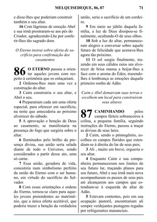 MELQUISEDEQUE, 86, 87 71
e disse-lhes que poderiam construir
também o seu altar.
16 Com lágrimas de emoção Abel
e sua irmã prostraram-se aos pés do
Criador, agradecendo-Lhe por confe-
rir-lhes tão sagrado dom.
O Eterno instrui sobre oferta de sa-
crifício para confirmação dos
casamentos
O ETERNO passou a orien-
tar aqueles jovens com res-
peito à cerimônia que os enlaçariam.
2 Ordenou-lhes mais uma vez a
construção do altar.
3 Caim construiria o seu altar, e
Abel o seu.
4 Preparariam cada um uma oferta
especial, para oferecer em sacrifício,
na noite que antecederia ao próximo
alvorecer do sábado.
5 A aprovação e benção de Deus
ao casamento, se manifestaria na
presença do fogo que surgiria sobre o
altar.
6 Iluminados pelo brilho da pre-
sença divina, sua união seria selada
diante de todo o Universo, sendo
considerados a partir desse ato, uma
só carne.
7 Essa união, geradora de vida,
consistiria num simbolismo perfeito
da união do Eterno com o ser huma-
no, em virtude do sacrifício do Sal-
vador.
8 Com essas orientações e ordens
do Eterno, tornou-se claro para aque-
les jovens pretendentes ao matrimô-
nio, que a única oferta aceitável, que
poderia trazer a benção da verdadeira
união, seria o sacrifício de um cordei-
ro.
9 Em meio ao júbilo daquela fa-
mília, a luz de Deus dissipou-se fi-
nalmente, ocultando-O de seus olhos.
10 Sob a luz do altar, permanece-
ram alegres a conversar sobre aquele
futuro de felicidade que acenava-lhes
agora tão próximo.
11 O sol surgiu finalmente, tra-
zendo em seus cálidos raios um alvo-
recer de brisa mansa a beijar-lhes a
face com o aroma do Éden, trazendo-
lhes à lembrança as emoções daquele
primeiro sonho de Adão.
Caim e Abel demarcam suas terras e
escolhem um local para construírem
seus altares
CAMINHANDO pelos
campos férteis sobranceiros à
colina, a pequena família, seguindo
instruções do Eterno, passou a traçar
as divisas de seus lares.
2 Caim, sendo o primogênito, es-
colheu os campos floridos que esten-
diam-se à direita do lar de seus pais;
3 Ali , muito em breve, ergueria o
seu altar.
4 Enquanto Caim e sua compa-
nheira permaneceram nos limites de
seu futuro lar, traçando planos para
seu futuro, Abel e sua irmã mais nova
acompanharam os passos de seus pais
até alcançarem aos campos que es-
tendiam-se à esquerda do altar de
Adão.
5 Estavam contentes, pois em sua
ocupação pastoril, encontrariam ali
sempre verdejantes pastagens regadas
por refrigerantes mananciais.
86
87
 