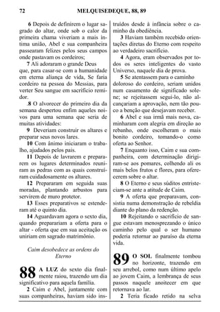72 MELQUISEDEQUE, 88, 89
6 Depois de definirem o lugar sa-
grado do altar, onde sob o calor da
primeira chama viveriam a mais ín-
tima união, Abel e sua companheira
passearam felizes pelos seus campos
onde pastavam os cordeiros;
7 Ali adoraram o grande Deus
que, para casar-se com a humanidade
em eterna aliança de vida, Se faria
cordeiro na pessoa do Messias, para
verter Seu sangue em sacrifício remi-
dor.
.8 O alvorecer do primeiro dia da
semana despertou enfim aqueles noi-
vos para uma semana que seria de
muitas atividades:
9 Deveriam construir os altares e
preparar seus novos lares.
10 Com ânimo iniciaram o traba-
lho, ajudados pelos pais.
11 Depois de lavrarem e prepara-
rem os lugares determinados reuni-
ram as pedras com as quais construí-
ram cuidadosamente os altares.
12 Prepararam em seguida suas
moradas, plantando arbustos para
servirem de muro protetor.
13 Esses preparativos se estende-
ram até o quinto dia.
14 Aguardavam agora o sexto dia,
quando preparariam a oferta para o
altar - oferta que em sua aceitação os
uniriam em sagrado matrimônio.
Caim desobedece as ordens do
Eterno
A LUZ do sexto dia final-
mente raiou, trazendo um dia
significativo para aquela família.
2 Caim e Abel, juntamente com
suas companheiras, haviam sido ins-
truídos desde à infância sobre o ca-
minho da obediência.
3 Haviam também recebido orien-
tações diretas do Eterno com respeito
ao verdadeiro sacrifício.
4 Agora, eram observados por to-
dos os seres inteligentes do vasto
Universo, naquele dia de prova.
5 Se atentassem para o caminho
doloroso do cordeiro, seriam unidos
num casamento de significado sole-
ne; se rejeitassem segui-lo, não al-
cançariam a aprovação, nem tão pou-
co a benção que desejavam receber.
6 Abel e sua irmã mais nova, ca-
minharam com alegria em direção ao
rebanho, onde escolheram o mais
bonito cordeiro, tomando-o como
oferta ao Senhor.
7 Enquanto isso, Caim e sua com-
panheira, com determinação dirigi-
ram-se aos pomares, colhendo ali os
mais belos frutos e flores, para ofere-
cerem sobre o altar.
8 O Eterno e seus súditos entriste-
ciam-se ante a atitude de Caim.
9 A oferta que preparavam, con-
sistia numa demonstração de rebeldia
diante do plano da redenção.
10 Rejeitando o sacrifício de san-
gue estavam menosprezando o único
caminho pelo qual o ser humano
poderia retornar ao paraíso da eterna
vida.
O SOL finalmente tombou
no horizonte, trazendo em
seu arrebol, como num último apelo
ao jovem Caim, a lembrança de seus
passos naquele anoitecer em que
retornava ao lar.
2 Teria ficado retido na selva
88
89
 