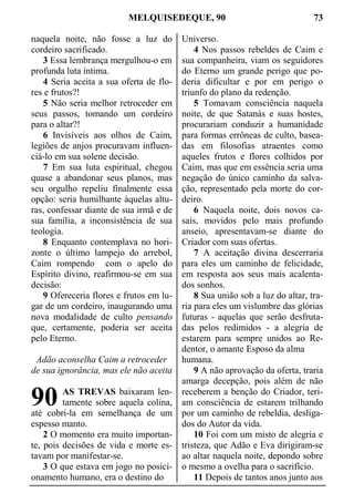 MELQUISEDEQUE, 90 73
naquela noite, não fosse a luz do
cordeiro sacrificado.
3 Essa lembrança mergulhou-o em
profunda luta íntima.
4 Seria aceita a sua oferta de flo-
res e frutos?!
5 Não seria melhor retroceder em
seus passos, tomando um cordeiro
para o altar?!
6 Invisíveis aos olhos de Caim,
legiões de anjos procuravam influen-
ciá-lo em sua solene decisão.
7 Em sua luta espiritual, chegou
quase a abandonar seus planos, mas
seu orgulho repeliu finalmente essa
opção: seria humilhante àquelas altu-
ras, confessar diante de sua irmã e de
sua família, a inconsistência de sua
teologia.
8 Enquanto contemplava no hori-
zonte o último lampejo do arrebol,
Caim rompendo com o apelo do
Espírito divino, reafirmou-se em sua
decisão:
9 Ofereceria flores e frutos em lu-
gar de um cordeiro, inaugurando uma
nova modalidade de culto pensando
que, certamente, poderia ser aceita
pelo Eterno.
Adão aconselha Caim a retroceder
de sua ignorância, mas ele não aceita
AS TREVAS baixaram len-
tamente sobre aquela colina,
até cobri-la em semelhança de um
espesso manto.
2 O momento era muito importan-
te, pois decisões de vida e morte es-
tavam por manifestar-se.
3 O que estava em jogo no posici-
onamento humano, era o destino do
Universo.
4 Nos passos rebeldes de Caim e
sua companheira, viam os seguidores
do Eterno um grande perigo que po-
deria dificultar e por em perigo o
triunfo do plano da redenção.
5 Tomavam consciência naquela
noite, de que Satanás e suas hostes,
procurariam conduzir a humanidade
para formas errôneas de culto, basea-
das em filosofias atraentes como
aqueles frutos e flores colhidos por
Caim, mas que em essência seria uma
negação do único caminho da salva-
ção, representado pela morte do cor-
deiro.
6 Naquela noite, dois novos ca-
sais, movidos pelo mais profundo
anseio, apresentavam-se diante do
Criador com suas ofertas.
7 A aceitação divina descerraria
para eles um caminho de felicidade,
em resposta aos seus mais acalenta-
dos sonhos.
8 Sua união sob a luz do altar, tra-
ria para eles um vislumbre das glórias
futuras - aquelas que serão desfruta-
das pelos redimidos - a alegria de
estarem para sempre unidos ao Re-
dentor, o amante Esposo da alma
humana.
9 A não aprovação da oferta, traria
amarga decepção, pois além de não
receberem a benção do Criador, teri-
am consciência de estarem trilhando
por um caminho de rebeldia, desliga-
dos do Autor da vida.
10 Foi com um misto de alegria e
tristeza, que Adão e Eva dirigiram-se
ao altar naquela noite, depondo sobre
o mesmo a ovelha para o sacrifício.
11 Depois de tantos anos junto aos
90
 