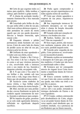 MELQUISEDEQUE, 91 75
16 Certo de que esgotara todos os
meios para ajudá-lo, Adão tombou a
cabeça, após desferir o golpe mortal.
17 A chama da aceitação imedia-
tamente iluminou-lhe a face marcada
pelo pranto.
18 Consolado pelo brilho da cha-
ma que ardia sobre o altar de seu pai,
Abel num esforço doloroso ergueu a
mão portadora do cutelo da morte
aquele que em sua queda descerrar-
lhes-ias a benção imerecida, após
causar a dor.
19 Enquanto trêmulo e pálido
permanecia ainda hesitante em suas
trevas, Caim do outro lado da chama
de perdão acesa no altar de seu pai,
clamava pela luz divina.
20 Confiante de estar agradando o
Criador com sua oferta, orava:
21 Senhor, Criador e Rei Univer-
sal, Teu reino é de luz e alegria; Tu
és como o sol que vitorioso percorre
o céu, envolvendo toda a natureza
com o seu manto de luz, fazendo-a
despertar colorida, em pujante vida.
22 A Ti que com o Teu amor fa-
zes brilhar o dia, unindo sob teus
raios toda a vida, trago estas flores e
frutos que são produtos dessa união.
23 Aceita-os como símbolos de
nossa vitória, e faça brilhar sobre
nosso altar a chama da eterna benção.
24 Abel, movido por uma profun-
da dor, cravou finalmente no peito do
cordeiro aquele instrumento de mor-
te, fazendo-o adormecer para sempre.
25 No impulso do golpe, prostrou-
se ao solo onde agonizante demorou,
refletindo no significado daquele
sacrifício.
26 Podia agora compreender a
agonia que seu pai experimentava em
todas aquelas noites de sacrifício.
27 Caim que silente aguardava a
resposta de sua prece, inquietou-se
pela demora.
28 Sua inquietação tornou-se fi-
nalmente desespero, ao ver surgir
além à chama da benção descendo
sobre o altar de seu irmão.
29 Tomado então por emoções de
tristeza e ira bradou aos céus:
30 Senhor, Senhor, não me ou-
ves?! Não me respondes?!
31 Seus rogos, porém, não trouxe-
ram nenhuma resposta além de um
eco vazio, perdido naquela noite.
32 Vencido pela vergonha da tra-
gédia, Caim prostrou-se, revolvendo-
se em inconsolável pranto.
33 Satanás exultou ao testemunhar
o desespero de Caim que, com gemi-
dos maldizia o Criador por não haver
se manifestado sobre o altar.
34 Festejava por ter conseguido
através do engano levar Caim nova-
mente a manifestar diante do Univer-
so sua rebeldia.
35 Estava contente também em
ver que Caim não estava sozinho em
sua queda, mas tinha sua irmã a se-
guir-lhe os passos.
36 Agora lutaria para mantê-los
cativos sob o seu poder, tornando-os
inimigos declarados do Eterno e de
seus seguidores.
37 O Criador, embora entristecido
pela desobediência de Caim, alegra-
va-se em poder honrar diante do Uni-
verso aquele casal obediente que, no
cordeiro imolado, via a promessa de
um Redentor que no futuro nasceria
 