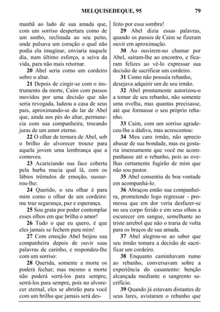 MELQUISEDEQUE, 95 79
manhã ao lado de sua amada que,
com um sorriso despertara como de
um sonho, reclinada ao seu peito,
onde pulsava um coração o qual não
podia ela imaginar, enviaria naquele
dia, num último esforço, a seiva da
vida, para não mais retornar.
20 Abel seria como um cordeiro
sobre o altar.
21 Depois de cingir-se com o ins-
trumento da morte, Caim com passos
movidos por uma decisão que não
seria revogada, ladeou a casa de seus
pais, aproximando-se do lar de Abel
que, ainda aos pés do altar, permane-
cia com sua companheira, trocando
juras de um amor eterno.
22 O olhar de ternura de Abel, sob
o brilho do alvorecer trouxe para
aquela jovem uma lembrança que a
comoveu.
23 Acariciando sua face coberta
pela barba macia qual lã, com os
lábios trêmulos de emoção, sussur-
rou-lhe:
24 Querido, o seu olhar é para
mim como o olhar de um cordeiro:
me traz segurança, paz e esperança.
25 Sou grata por poder contemplar
esses olhos em que brilha o amor!
26 Tudo o que eu quero, é que
eles jamais se fechem para mim!
27 Com emoção Abel beijou sua
companheira depois de ouvir suas
palavras de carinho, e respondeu-lhe
com um sorriso:
28 Querida, somente a morte os
poderá fechar; mas mesmo a morte
não poderá serrá-los para sempre,
serrá-los para sempre, pois no alvore-
cer eternal, eles se abrirão para você
com um brilho que jamais será des-
feito por essa sombra!
29 Abel dizia essas palavras,
quando os passos de Caim se fizeram
ouvir em aproximação.
30 Ao ouvirem-no chamar por
Abel, saíram-lhe ao encontro, e fica-
ram felizes ao vê-lo expressar sua
decisão de sacrificar um cordeiro.
31 Como não possuía rebanho,
desejava adquirir um de seu irmão.
32 Abel prontamente autorizou-o
a tomar de seu rebanho, não somente
uma ovelha, mas quantas precisasse,
até que formasse o seu próprio reba-
nho.
33 Caim, com um sorriso agrade-
ceu-lhe a dádiva, mas acrescentou:
34 Meu caro irmão, não aprecio
abusar de sua bondade, mas eu gosta-
ria imensamente que você me acom-
panhasse até o rebanho, pois as ove-
lhas certamente fugirão de mim que
não sou pastor.
35 Abel consentiu de boa vontade
em acompanhá-lo.
36 Abraçou então sua companhei-
ra, prometendo logo regressar - pro-
messa que em dor veria desfazer-se
no seu corpo ferido e em seus olhos a
escurecer em sangue, semelhante ao
triste arrebol que não o traria de volta
para os braços de sua amada.
37 Abel alegrou-se ao saber que
seu irmão tomara a decisão de sacri-
ficar um cordeiro.
38 Enquanto caminhavam rumo
ao rebanho, conversavam sobre a
experiência do casamento: benção
alcançada mediante o sangrento sa-
crifício.
39 Quando já estavam distantes de
seus lares, avistaram o rebanho que
 
