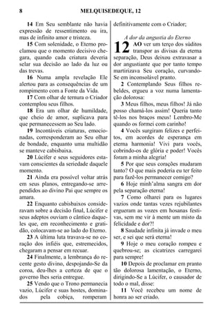 8 MELQUISEDEQUE, 12
14 Em Seu semblante não havia
expressão de ressentimento ou ira,
mas de infinito amor e tristeza.
15 Com solenidade, o Eterno pro-
clamou que o momento decisivo che-
gara, quando cada criatura deveria
selar sua decisão ao lado da luz ou
das trevas.
16 Numa ampla revelação Ele
alertou para as consequências de um
rompimento com a Fonte da Vida.
17 Com olhar de ternura o Criador
contemplou seus filhos.
18 Era um olhar de humildade,
que cheio de amor, suplicava para
que permanecessem ao Seu lado.
19 Incontáveis criaturas, emocio-
nadas, corresponderam ao Seu olhar
de bondade, enquanto uma multidão
se manteve cabisbaixa.
20 Lúcifer e seus seguidores esta-
vam conscientes da seriedade daquele
momento.
21 Ainda era possível voltar atrás
em seus planos, entregando-se arre-
pendidos ao divino Pai que sempre os
amara.
22 Enquanto cabisbaixos conside-
ravam sobre a decisão final, Lúcifer e
seus adeptos ouviam o cântico daque-
les que, em reconhecimento e grati-
dão, colocavam-se ao lado do Eterno.
23 A última luta travava-se no co-
ração dos infiéis que, estremecidos,
chegaram a pensar em recuar.
24 Finalmente, a lembrança do re-
cente gesto divino, despojando-Se da
coroa, deu-lhes a certeza de que o
governo lhes seria entregue.
25 Vendo que o Trono permanecia
vazio, Lúcifer e suas hostes, domina-
dos pela cobiça, romperam
definitivamente com o Criador;
A dor da angustia do Eterno
AO ver um terço dos súditos
transpor as divisas da eterna
separação, Deus deixou extravasar a
dor angustiante que por tanto tempo
martirizava Seu coração, curvando-
Se em inconsolável pranto.
2 Contemplando Seus filhos re-
beldes, ergueu a voz numa lamenta-
ção dolorosa:
3 Meus filhos, meus filhos! Já não
posso chamá-los assim! Queria tanto
tê-los nos braços meus! Lembro-Me
quando os formei com carinho!
4 Vocês surgiram felizes e perfei-
tos, em acordes de esperança em
eterna harmonia! Vivi para vocês,
cobrindo-os de glória e poder! Vocês
foram a minha alegria!
5 Por que seus corações mudaram
tanto? O que mais poderia eu ter feito
para fazê-los permanecer comigo?
6 Hoje minh’alma sangra em dor
pela separação eterna!
7 Como olharei para os lugares
vazios onde tantas vezes rejubilantes
ergueram as vozes em hosanas festi-
vas, sem me vir à mente um misto da
felicidade e dor?!
8 Saudade infinita já invade o meu
ser, e sei que será eterna!
9 Hoje o meu coração rompeu e
quebrou-se; as cicatrizes carregarei
para sempre!
10 Depois de proclamar em pranto
tão dolorosa lamentação, o Eterno,
dirigindo-Se a Lúcifer, o causador de
todo o mal, disse:
11 Você recebeu um nome de
honra ao ser criado.
12
 