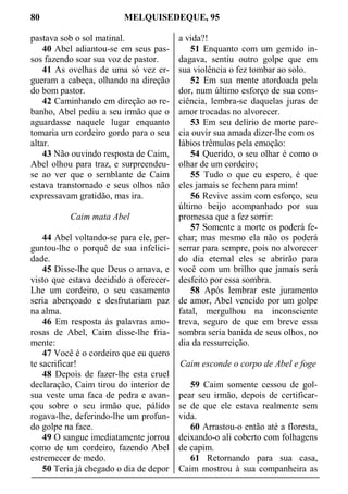 80 MELQUISEDEQUE, 95
pastava sob o sol matinal.
40 Abel adiantou-se em seus pas-
sos fazendo soar sua voz de pastor.
41 As ovelhas de uma só vez er-
gueram a cabeça, olhando na direção
do bom pastor.
42 Caminhando em direção ao re-
banho, Abel pediu a seu irmão que o
aguardasse naquele lugar enquanto
tomaria um cordeiro gordo para o seu
altar.
43 Não ouvindo resposta de Caim,
Abel olhou para traz, e surpreendeu-
se ao ver que o semblante de Caim
estava transtornado e seus olhos não
expressavam gratidão, mas ira.
Caim mata Abel
44 Abel voltando-se para ele, per-
guntou-lhe o porquê de sua infelici-
dade.
45 Disse-lhe que Deus o amava, e
visto que estava decidido a oferecer-
Lhe um cordeiro, o seu casamento
seria abençoado e desfrutariam paz
na alma.
46 Em resposta às palavras amo-
rosas de Abel, Caim disse-lhe fria-
mente:
47 Você é o cordeiro que eu quero
te sacrificar!
48 Depois de fazer-lhe esta cruel
declaração, Caim tirou do interior de
sua veste uma faca de pedra e avan-
çou sobre o seu irmão que, pálido
rogava-lhe, deferindo-lhe um profun-
do golpe na face.
49 O sangue imediatamente jorrou
como de um cordeiro, fazendo Abel
estremecer de medo.
50 Teria já chegado o dia de depor
a vida?!
51 Enquanto com um gemido in-
dagava, sentiu outro golpe que em
sua violência o fez tombar ao solo.
52 Em sua mente atordoada pela
dor, num último esforço de sua cons-
ciência, lembra-se daquelas juras de
amor trocadas no alvorecer.
53 Em seu delírio de morte pare-
cia ouvir sua amada dizer-lhe com os
lábios trêmulos pela emoção:
54 Querido, o seu olhar é como o
olhar de um cordeiro;
55 Tudo o que eu espero, é que
eles jamais se fechem para mim!
56 Revive assim com esforço, seu
último beijo acompanhado por sua
promessa que a fez sorrir:
57 Somente a morte os poderá fe-
char; mas mesmo ela não os poderá
serrar para sempre, pois no alvorecer
do dia eternal eles se abrirão para
você com um brilho que jamais será
desfeito por essa sombra.
58 Após lembrar este juramento
de amor, Abel vencido por um golpe
fatal, mergulhou na inconsciente
treva, seguro de que em breve essa
sombra seria banida de seus olhos, no
dia da ressurreição.
Caim esconde o corpo de Abel e foge
59 Caim somente cessou de gol-
pear seu irmão, depois de certificar-
se de que ele estava realmente sem
vida.
60 Arrastou-o então até a floresta,
deixando-o ali coberto com folhagens
de capim.
61 Retornando para sua casa,
Caim mostrou à sua companheira as
 