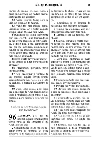 MELQUISEDEQUE, 96 81
marcas de sangue em suas mãos, e
disse que atendera ao pedido divino,
sacrificando um cordeiro.
62 Agora estavam livres para se
unir sob a benção do Senhor.
63 Vencidos pela paixão carnal
uniram-se então sob o brilho daquele
sol que já não brilhava para Abel.
64 Quando o sol tingia o horizonte
com seu arrebol, Caim lembrando-se
de seu crime levantou-se sobressalta-
do, e disse para a sua companheira
que em seu sacrifício, prometera ao
Senhor da luz apresentar suas flores e
frutos como uma oferta de gratidão
pela benção alcançada.
65 Essa oferta deveria ser ofereci-
da nas divisas do Éden por ocasião do
alvorecer.
66 Precisavam, portanto, partir
imediatamente.
67 Sem questionar a vontade de
seu marido, aquela jovem reuniu
apressadamente suas vestes e a oferta
de gratidão, e partiram para dentro da
noite.
68 Caim tinha pressa, pois sabia
que a ausência de Abel naquela noite,
traria a revelação de seu crime, o qual
pretendia para sempre ocultar de sua
esposa.
A esposa de Abel fica preocupada
por não aparecer
BANHADA pela luz do
arrebol, aquela jovem esposa
sorria, certa de que abraçaria o seu
Abel antes da noite.
2 Contemplando o sol em seu de-
clinar sobre as campinas de onde
esperava vê-lo regressar, com sauda-
de lembrava do alvorecer que em sua
luz revelara os olhos de seu esposo,
compassivos como os de um cordei-
ro.
3 Emocionou-se ao lembrar do
pedido que num sussurro lhe fizera:
4 Tudo o que eu quero é que seus
olhos jamais se fechem para mim.
5 Lembra-se de sua resposta cari-
nhosa:
6 Querida, somente a morte pode-
rá fechá-los; mas mesmo essa não
poderá cerrá-los para sempre, pois no
alvorecer eternal eles se abrirão para
você com um brilho que jamais será
desfeito por essa sombra.
7 Com essa lembrança, a jovem
esposa viu enfim o sol mergulhar em
seu túmulo de morte e vida, envol-
vendo com seu último clarão a cam-
pina vazia e seu coração que a pulsar
com saudade, permaneceria também
vazio.
8 Franzindo a testa com preocupa-
ção, aquela jovem indagava:
9 Por que não vem o meu amado?!
10 Movida pelo anseio, correu até
a casa de seus pais, onde imaginava o
encontrar.
11 Chamando-o, porém, não ou-
viu nenhuma resposta além do ruído
dos passos de seus pais que, curiosos
saíram-lhe ao encontro, indagando:
12 Filha, você está procurando por
Abel? Ele ainda não chegou?
13 Não, respondeu a filha, já com
lágrimas nos olhos, ele ainda não
chegou!
14 Embora preocupados aqueles
pais abraçaram a filha procurando
consolá-la, dizendo que ele logo esta-
ria em seus braços.
96
 