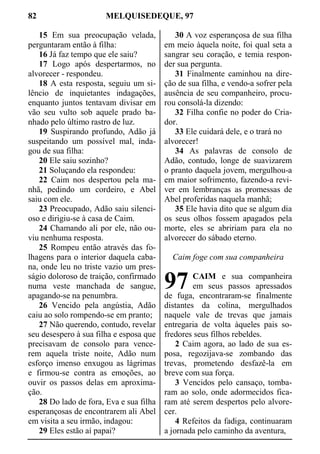 82 MELQUISEDEQUE, 97
15 Em sua preocupação velada,
perguntaram então à filha:
16 Já faz tempo que ele saiu?
17 Logo após despertarmos, no
alvorecer - respondeu.
18 A esta resposta, seguiu um si-
lêncio de inquietantes indagações,
enquanto juntos tentavam divisar em
vão seu vulto sob aquele prado ba-
nhado pelo último rastro de luz.
19 Suspirando profundo, Adão já
suspeitando um possível mal, inda-
gou de sua filha:
20 Ele saiu sozinho?
21 Soluçando ela respondeu:
22 Caim nos despertou pela ma-
nhã, pedindo um cordeiro, e Abel
saiu com ele.
23 Preocupado, Adão saiu silenci-
oso e dirigiu-se à casa de Caim.
24 Chamando ali por ele, não ou-
viu nenhuma resposta.
25 Rompeu então através das fo-
lhagens para o interior daquela caba-
na, onde leu no triste vazio um pres-
ságio doloroso de traição, confirmado
numa veste manchada de sangue,
apagando-se na penumbra.
26 Vencido pela angústia, Adão
caiu ao solo rompendo-se em pranto;
27 Não querendo, contudo, revelar
seu desespero à sua filha e esposa que
precisavam de consolo para vence-
rem aquela triste noite, Adão num
esforço imenso enxugou as lágrimas
e firmou-se contra as emoções, ao
ouvir os passos delas em aproxima-
ção.
28 Do lado de fora, Eva e sua filha
esperançosas de encontrarem ali Abel
em visita a seu irmão, indagou:
29 Eles estão aí papai?
30 A voz esperançosa de sua filha
em meio àquela noite, foi qual seta a
sangrar seu coração, e temia respon-
der sua pergunta.
31 Finalmente caminhou na dire-
ção de sua filha, e vendo-a sofrer pela
ausência de seu companheiro, procu-
rou consolá-la dizendo:
32 Filha confie no poder do Cria-
dor.
33 Ele cuidará dele, e o trará no
alvorecer!
34 As palavras de consolo de
Adão, contudo, longe de suavizarem
o pranto daquela jovem, mergulhou-a
em maior sofrimento, fazendo-a revi-
ver em lembranças as promessas de
Abel proferidas naquela manhã;
35 Ele havia dito que se algum dia
os seus olhos fossem apagados pela
morte, eles se abririam para ela no
alvorecer do sábado eterno.
Caim foge com sua companheira
CAIM e sua companheira
em seus passos apressados
de fuga, encontraram-se finalmente
distantes da colina, mergulhados
naquele vale de trevas que jamais
entregaria de volta àqueles pais so-
fredores seus filhos rebeldes.
2 Caim agora, ao lado de sua es-
posa, regozijava-se zombando das
trevas, prometendo desfazê-la em
breve com sua força.
3 Vencidos pelo cansaço, tomba-
ram ao solo, onde adormecidos fica-
ram até serem despertos pelo alvore-
cer.
4 Refeitos da fadiga, continuaram
a jornada pelo caminho da aventura,
97
 