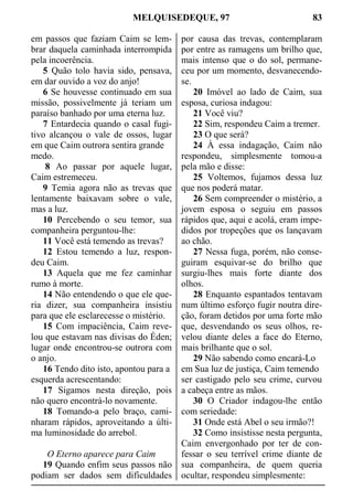 MELQUISEDEQUE, 97 83
em passos que faziam Caim se lem-
brar daquela caminhada interrompida
pela incoerência.
5 Quão tolo havia sido, pensava,
em dar ouvido a voz do anjo!
6 Se houvesse continuado em sua
missão, possivelmente já teriam um
paraíso banhado por uma eterna luz.
7 Entardecia quando o casal fugi-
tivo alcançou o vale de ossos, lugar
em que Caim outrora sentira grande
medo.
8 Ao passar por aquele lugar,
Caim estremeceu.
9 Temia agora não as trevas que
lentamente baixavam sobre o vale,
mas a luz.
10 Percebendo o seu temor, sua
companheira perguntou-lhe:
11 Você está temendo as trevas?
12 Estou temendo a luz, respon-
deu Caim.
13 Aquela que me fez caminhar
rumo à morte.
14 Não entendendo o que ele que-
ria dizer, sua companheira insistiu
para que ele esclarecesse o mistério.
15 Com impaciência, Caim reve-
lou que estavam nas divisas do Éden;
lugar onde encontrou-se outrora com
o anjo.
16 Tendo dito isto, apontou para a
esquerda acrescentando:
17 Sigamos nesta direção, pois
não quero encontrá-lo novamente.
18 Tomando-a pelo braço, cami-
nharam rápidos, aproveitando a últi-
ma luminosidade do arrebol.
O Eterno aparece para Caim
19 Quando enfim seus passos não
podiam ser dados sem dificuldades
por causa das trevas, contemplaram
por entre as ramagens um brilho que,
mais intenso que o do sol, permane-
ceu por um momento, desvanecendo-
se.
20 Imóvel ao lado de Caim, sua
esposa, curiosa indagou:
21 Você viu?
22 Sim, respondeu Caim a tremer.
23 O que será?
24 À essa indagação, Caim não
respondeu, simplesmente tomou-a
pela mão e disse:
25 Voltemos, fujamos dessa luz
que nos poderá matar.
26 Sem compreender o mistério, a
jovem esposa o seguiu em passos
rápidos que, aqui e acolá, eram impe-
didos por tropeções que os lançavam
ao chão.
27 Nessa fuga, porém, não conse-
guiram esquivar-se do brilho que
surgiu-lhes mais forte diante dos
olhos.
28 Enquanto espantados tentavam
num último esforço fugir noutra dire-
ção, foram detidos por uma forte mão
que, desvendando os seus olhos, re-
velou diante deles a face do Eterno,
mais brilhante que o sol.
29 Não sabendo como encará-Lo
em Sua luz de justiça, Caim temendo
ser castigado pelo seu crime, curvou
a cabeça entre as mãos.
30 O Criador indagou-lhe então
com seriedade:
31 Onde está Abel o seu irmão?!
32 Como insistisse nesta pergunta,
Caim envergonhado por ter de con-
fessar o seu terrível crime diante de
sua companheira, de quem queria
ocultar, respondeu simplesmente:
 