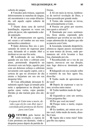 MELQUISEDEQUE, 99 85
coberto de sangue.
6 Vencidos pela tristeza, seguiram
dolorosamente as manchas de sangue,
até encontrarem o seu corpo dilacera-
do, sob aquele capim coberto de
moscas.
7 Diante desta cena de terrível
humilhação, ergueram as vozes em
gritos de pavor, não suportando a dor
da separação.
8 Ali permaneceram em agonia,
até verem o sol tombar em seu mais
melancólico entardecer.
9 Quão dolorosa lhes era o pen-
samento de terem de regressar para
casa, deixando ali o amado Abel a
desfazer-se em sua fria noite.
10 Lembrando de sua infância,
quando em seu leito o cobriam com
amor, prometendo despertá-lo no
alvorecer com um beijo, aqueles pais
com um doloroso esforço o cobriram
novamente com aquele capim, com a
certeza de que no alvorecer do dia
eterno o beijariam em seu em seu
despertar feliz.
11 Com dificuldade deixaram fi-
nalmente aquele lugar já tomado pela
noite e apalparam-se na direção da-
quelas casas vazias, cujas paredes
floridas já não trariam para eles ale-
gria.
A esposa de Caim teme a morte, de-
vido o que ele fez com Abel, mas é
consolada pela promessa do Eterno
para com Caim
VENCIDA pelo horror da
dura revelação, a esposa de
Caim prostrara em desmaio, vindo a
despertar pouco depois da partida do
Eterno.
2 Ali em meio às trevas, lembrou-
se da terrível revelação de Deus, e
ficou possuída por grande medo.
3 Temia não somente as trevas,
mas principalmente a Caim.
4 Pensou em gritar por socorro;
mas quem a salvaria?!
5 Dominada por esses sentimen-
tos, ficou atenta, esperando pelo
amanhecer que revelou ao seu lado o
corpo adormecido de alguém que não
se parecia com Caim.
6 Assustada, temendo despertá-lo,
afastou-se alguns passos recostando-
se num tronco de árvore, onde per-
maneceu até vê-lo levantar a face
lisa, chamando por ela.
7 Reconhecendo ser a voz de seu
esposo, moveu-se em sua direção,
mas logo deteve-se dominada pelo
receio.
8 Indagando em seu coração sobre
o mistério de sua face agora lisa,
disse-lhe:
9 Tenho medo de aproximar-me
de você!
10 Depois de expressar o seu te-
mor, revelou outro maior:
11 Tenho também medo de fugir
de você!
12 Erguendo-se com um sorriso,
Caim perguntou-lhe:
13 Por que você me teme?
14 Porque temo a morte, respon-
deu aflita.
15 Eu também, até ontem era co-
mo você, tinha medo da morte, disse-
lhe Caim.
16 Agora não a teme mais? Inda-
gou-lhe sua esposa.
99
 