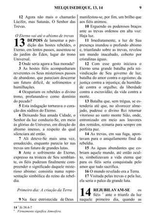 MELQUISEDEQUE, 13, 14 9
12 Agora não mais o chamarão
Lúcifer, mas Satanás, O Senhor das
Trevas.
O Eterno vai até o abismo de trevas
DEPOIS de lamentar a per-
dição das hostes rebeldes, o
Eterno, em lentos passos, ausentou-se
do jardim do Éden, lugar do trono
Universal.
2 Onde seria agora a Sua morada?
3 As hostes fiéis acompanharam
reverentes os Seus misteriosos passos
de abandono, que pareciam descerrar
um futuro difícil, de sofrimentos e
humilhações.
4 Ocupariam os rebeldes o divino
trono, profanando-o como domínio
do pecado?
5 Esta indagação torturava o cora-
ção dos súditos do Eterno.
6 Deixando Sua amada Cidade, o
Senhor da luz conduziu-Se, em meio
às glórias do Universo, em direção do
abismo imenso, a respeito do qual
silenciara até então.
7 Ali deteve-Se mais uma vez,
emudecido, enquanto parecia ler nas
trevas um futuro de grandes lutas.
8 Ante o sofrimento do Eterno,
expresso na tristeza de Seu semblan-
te, os fiéis puderam finalmente com-
preender o significado daquele miste-
rioso abismo: consistia numa repre-
sentação simbólica do reino da rebel-
dia.
Primeiro dia: A criação da Terra
9 Na face entristecida de Deus
manifestou-se, por fim, um brilho que
aos fiéis animou.
10 Erguendo os poderosos braços
ante as trevas ordenou em alta voz:
Haja luz.
11 Imediatamente, a luz de Sua
presença inundou o profundo abismo
e, triunfando sobre as trevas, revelou
um mundo inacabado, coberto por
cristalinas águas.
12 Com esse gesto iniciava o
Eterno uma grande batalha pela rei-
vindicação de Seu governo de luz;
batalha do amor contra o egoísmo; da
justiça contra a injustiça; da humilda-
de contra o orgulho; da liberdade
contra a escravidão; da vida contra a
morte.
13 Batalha que, sem trégua, se es-
tenderia até que, no alvorecer alme-
jado, pudesse o divino Rei retornar
vitorioso ao santo monte Sião, onde,
entronizado em meio aos louvores
dos remidos, reinaria para sempre em
perfeita paz.
14 As trevas, em sua fuga, apon-
tavam para o aniquilamento final da
rebeldia.
15 As águas abundantes que co-
briam aquele mundo, até então ocul-
to, simbolizavam a vida eterna que
para os fiéis seria conquistada pelo
amor que tudo sacrifica.
16 O mundo revelado era a Terra.
17 Visitada pelas trevas e pela luz,
ela seria o palco da grande luta.
REJUBILAVAM-SE os
fiéis 1
ante o triunfo da luz
naquele primeiro dia, quando as
14 1
Jó 38:4-7
a
Firmamento significa Atmosfera.
13
14
 