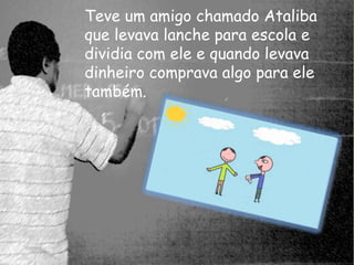 Teve um amigo chamado Ataliba 
que levava lanche para escola e 
dividia com ele e quando levava 
dinheiro comprava algo para ele 
também. 
 