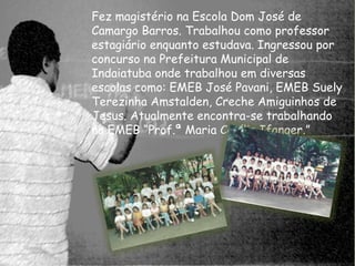 Fez magistério na Escola Dom José de 
Camargo Barros. Trabalhou como professor 
estagiário enquanto estudava. Ingressou por 
concurso na Prefeitura Municipal de 
Indaiatuba onde trabalhou em diversas 
escolas como: EMEB José Pavani, EMEB Suely 
Terezinha Amstalden, Creche Amiguinhos de 
Jesus. Atualmente encontra-se trabalhando 
na EMEB “Prof.ª Maria Cecília Ifanger.” 
 